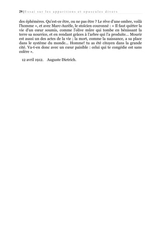 29 | E s s a i s u r l e s a p p a r i t i o n s e t o p u s c u l e s d i v e r s

des éphémères. Qu’est-ce être, ou ne pas être ? Le rêve d’une ombre, voilà
l'homme », et avec Marc-Aurèle, le stoïcien couronné : « Il faut quitter la
vie d’un cœur soumis, comme l’olive mûre qui tombe en bénissant la
terre sa nourrice, et en rendant grâces à l’arbre qui l’a produite... Mourir
est aussi un des actes de la vie ; la mort, comme la naissance, a sa place
dans le système du monde... Homme! tu as été citoyen dans la grande
cité. Va-t-en donc avec un cœur paisible : celui qui te congédie est sans
colère ».
12 avril 1912. Auguste Dietrich.

 