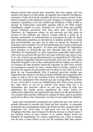 31 | E s s a i s u r l e s a p p a r i t i o n s e t o p u s c u l e s d i v e r s

donnent jamais plus qu’une pure sensation dans leur organe, soit une
matière très pauvre en elle-même, de laquelle tout d’abord l'intelligence
construit, à l’aide de la loi de causalité qui lui est connue à priori et des
formes existant en elle également à priori, l’espace et le temps, ce monde
corporel. L’incitation à cet acte intuitif naît d’ailleurs, à l’état éveillé et
normal, de l’impression sensorielle, puisque celle-ci est l’effet auquel
l’intelligence impute la cause. Pourquoi ne serait-il donc pas possible
qu’une incitation provenant d’un tout autre côté, c’est-à-dire de
l’intérieur, de l’organisme même, ne pût parvenir une fois aussi au
cerveau et être élaborée par celui-ci, comme celle-là, à l’aide de sa
fonction particulière et conformément au mécanisme de celle-ci? Après
cette élaboration, toutefois, la diversité de la matière primitive ne serait
plus reconnaissable, pas plus que le chyle ne permet de discerner la
nourriture qui l’a préparé. Un cas réel quelconque de ce genre soulèverait
immédiatement cette question : la cause plus éloignée de l’apparition
ainsi produite ne devrait-elle pas être cherchée plus loin que dans
l’intérieur de l’organisme? ou, toute impression sensorielle étant exclue,
cette cause ne pourrait-elle pas être une cause extérieure qui, dans ce cas,
il est vrai, n’aurait pas agi physiquement ou corporellement? Cela étant,
quel rapport l’apparition donnée pourrait-elle avoir avec une telle cause
extérieure éloignée? c’est-à-dire, contiendrait-elle des indices sur celle-ci,
ou l’essence de cette dernière serait-elle exprimée en elle? Nous serions
en conséquence amenés ici aussi, comme dans le monde corporel, à la
question du rapport du phénomène avec la chose en soi. Mais ceci est le
point de vue transcendantal, d’où il pourrait peut-être résulter que
l’apparition des esprits n’a ni plus ni moins d’idéalité que l’apparition des
corps; or celle-ci, on le sait, constitue la base inévitable de l’idéalisme et
ne peut en conséquence être ramenée que par un long détour à la chose
en soi, c’est-à-dire à ce qui est véritablement réel. Nous avons reconnu
que cette chose en soi est la volonté. Cela donne donc lieu à la
supposition que peut-être celle-ci ne sert pas moins de base aux
apparitions des esprits qu’aux apparitions des corps. Toutes les
explications antérieures des apparitions des esprits ont été spiritualistes;
c’est comme telles qu’elles subissent la critique de Kant, dans la première
partie de ses Rêves d’un visionnaire. Je tente ici une explication idéaliste.
Après cette introduction synoptique aux recherches qui vont suivre, je
prends désormais la marche plus lente qui leur convient. Je remarque
seulement que je présuppose connus du lecteur les faits auxquels elles se
rapportent. Car, d’une part, il s’agit pour moi non de raconter ni
d’expliquer des faits, mais d’exposer la théorie de ceux-ci; d’autre part, il
me faudrait écrire un gros volume, si je voulais répéter toutes les
histoires de magnétisme, les visions, apparitions, etc., dont la matière
sert de base à notre thème et qui ont été racontées déjà dans maints

 