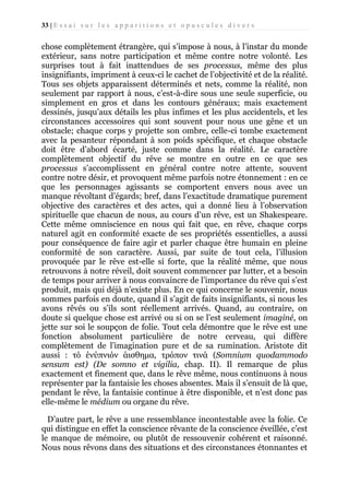 33 | E s s a i s u r l e s a p p a r i t i o n s e t o p u s c u l e s d i v e r s

chose complètement étrangère, qui s’impose à nous, à l’instar du monde
extérieur, sans notre participation et même contre notre volonté. Les
surprises tout à fait inattendues de ses processus, même des plus
insignifiants, impriment à ceux-ci le cachet de l’objectivité et de la réalité.
Tous ses objets apparaissent déterminés et nets, comme la réalité, non
seulement par rapport à nous, c’est-à-dire sous une seule superficie, ou
simplement en gros et dans les contours généraux; mais exactement
dessinés, jusqu’aux détails les plus infimes et les plus accidentels, et les
circonstances accessoires qui sont souvent pour nous une gêne et un
obstacle; chaque corps y projette son ombre, celle-ci tombe exactement
avec la pesanteur répondant à son poids spécifique, et chaque obstacle
doit être d’abord écarté, juste comme dans la réalité. Le caractère
complètement objectif du rêve se montre en outre en ce que ses
processus s’accomplissent en général contre notre attente, souvent
contre notre désir, et provoquent même parfois notre étonnement : en ce
que les personnages agissants se comportent envers nous avec un
manque révoltant d’égards; bref, dans l’exactitude dramatique purement
objective des caractères et des actes, qui a donné lieu à l’observation
spirituelle que chacun de nous, au cours d’un rêve, est un Shakespeare.
Cette même omniscience en nous qui fait que, en rêve, chaque corps
naturel agit en conformité exacte de ses propriétés essentielles, a aussi
pour conséquence de faire agir et parler chaque être humain en pleine
conformité de son caractère. Aussi, par suite de tout cela, l’illusion
provoquée par le rêve est-elle si forte, que la réalité même, que nous
retrouvons à notre réveil, doit souvent commencer par lutter, et a besoin
de temps pour arriver à nous convaincre de l’importance du rêve qui s’est
produit, mais qui déjà n’existe plus. En ce qui concerne le souvenir, nous
sommes parfois en doute, quand il s’agit de faits insignifiants, si nous les
avons rêvés ou s’ils sont réellement arrivés. Quand, au contraire, on
doute si quelque chose est arrivé ou si on se l’est seulement imaginé, on
jette sur soi le soupçon de folie. Tout cela démontre que le rêve est une
fonction absolument particulière de notre cerveau, qui diffère
complètement de l’imagination pure et de sa rumination. Aristote dit
aussi : τό ένύπνιόν άισθημα, τρόπον τινά (Somnium quodammodo
sensum est) (De somno et vigilia, chap. II). Il remarque de plus
exactement et finement que, dans le rêve même, nous continuons à nous
représenter par la fantaisie les choses absentes. Mais il s’ensuit de là que,
pendant le rêve, la fantaisie continue à être disponible, et n’est donc pas
elle-même le médium ou organe du rêve.
D’autre part, le rêve a une ressemblance incontestable avec la folie. Ce
qui distingue en effet la conscience rêvante de la conscience éveillée, c’est
le manque de mémoire, ou plutôt de ressouvenir cohérent et raisonné.
Nous nous rêvons dans des situations et des circonstances étonnantes et

 