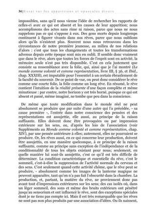 34 | E s s a i s u r l e s a p p a r i t i o n s e t o p u s c u l e s d i v e r s

impossibles, sans qu’il nous vienne l’idée de rechercher les rapports de
celles-ci avec ce qui est absent et les causes de leur apparition; nous
accomplissons des actes sans rime ni raison, parce que nous ne nous
rappelons pas ce qui s’oppose à eux. Des gens morts depuis longtemps
continuent à figurer vivants dans nos rêves, parce que nous oublions
alors qu’ils n’existent plus. Souvent nous nous retrouvons dans les
circonstances de notre première jeunesse, au milieu de nos relations
d’alors : c’est que tous les changements et toutes les transformations
advenus depuis cette époque sont mis en oubli. Il semble donc vraiment
que dans le rêve, alors que toutes les forces de l’esprit sont en activité, la
mémoire seule n’est pas très disponible. C’est en cela justement que
consiste sa ressemblance avec la folie, qui, ainsi que je l’ai montré (Le
monde comme volonté et comme représentation, livre III, § 36, et Ibid.,
chap. XXXIIl), est imputable pour l’essentiel à un certain ébranlement de
la faculté du souvenir. De ce point de vue, on peut donc considérer le rêve
comme une courte folie, la folie comme un long rêve. En résumé, le rêve
contient l’intuition de la réalité présente d’une façon complète et même
minutieuse : par contre, notre horizon y est très borné, puisque ce qui est
absent et passé, même imaginé, ne tombe que peu dans la conscience.
De même que toute modification dans le monde réel ne peut
absolument se produire que par suite d’une autre qui l’a précédée, - sa
cause première -, l’entrée dans notre conscience des pensées et des
représentations est assujettie, elle aussi, au principe de la raison
suffisante. Elles doivent donc être provoquées ou par impression
extérieure sur les sens, ou, d’après les lois de l’association (voir
Suppléments au Monde comme volonté et comme représentation, chap.
XIV), par une pensée antérieure à elles; autrement, elles ne pourraient se
produire. Or, les rêves aussi, en ce qui concerne leur production, doivent
être assujettis, en une manière quelconque, à ce principe de la raison
suffisante, comme au principe sans exception de l’indépendance et de la
conditionnalité de tous les objets existant pour nous; seulement, en
quelle manière lui sont-ils assujettis, c’est ce qu’il est très difficile de
déterminer. La condition caractéristique et essentielle du rêve, c’est le
sommeil, c’est-à-dire la suppression de l’activité normale du cerveau et
des sens. C’est seulement quand cette activité chôme, que le rêve peut se
produire, - absolument comme les images de la lanterne magique ne
peuvent apparaître, tant qu’on n’a pas fait l’obscurité dans la chambre. La
production, et, partant, la matière du rêve, ne proviennent donc pas
avant tout d’impressions extérieures sur les sens; des cas isolés où, dans
un léger sommeil, des sons et même des bruits extérieurs ont pénétré
jusqu’au sensorium et ont influencé le rêve, sont des exceptions spéciales
dont je ne tiens pas compte ici. Mais il est très remarquable que les rêves
ne sont pas non plus produits par une association d’idées. Ou ils naissent,

 