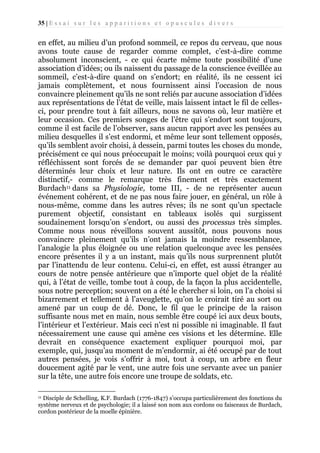 35 | E s s a i s u r l e s a p p a r i t i o n s e t o p u s c u l e s d i v e r s

en effet, au milieu d’un profond sommeil, ce repos du cerveau, que nous
avons toute cause de regarder comme complet, c’est-à-dire comme
absolument inconscient, - ce qui écarte même toute possibilité d’une
association d’idées; ou ils naissent du passage de la conscience éveillée au
sommeil, c’est-à-dire quand on s’endort; en réalité, ils ne cessent ici
jamais complètement, et nous fournissent ainsi l’occasion de nous
convaincre pleinement qu’ils ne sont reliés par aucune association d’idées
aux représentations de l’état de veille, mais laissent intact le fil de cellesci, pour prendre tout à fait ailleurs, nous ne savons où, leur matière et
leur occasion. Ces premiers songes de l’être qui s’endort sont toujours,
comme il est facile de l’observer, sans aucun rapport avec les pensées au
milieu desquelles il s’est endormi, et même leur sont tellement opposés,
qu’ils semblent avoir choisi, à dessein, parmi toutes les choses du monde,
précisément ce qui nous préoccupait le moins; voilà pourquoi ceux qui y
réfléchissent sont forcés de se demander par quoi peuvent bien être
déterminés leur choix et leur nature. Ils ont en outre ce caractère
distinctif,- comme le remarque très finement et très exactement
Burdach11 dans sa Physiologie, tome III, - de ne représenter aucun
événement cohérent, et de ne pas nous faire jouer, en général, un rôle à
nous-même, comme dans les autres rêves; ils ne sont qu’un spectacle
purement objectif, consistant en tableaux isolés qui surgissent
soudainement lorsqu’on s’endort, ou aussi des processus très simples.
Comme nous nous réveillons souvent aussitôt, nous pouvons nous
convaincre pleinement qu’ils n’ont jamais la moindre ressemblance,
l’analogie la plus éloignée ou une relation quelconque avec les pensées
encore présentes il y a un instant, mais qu’ils nous surprennent plutôt
par l’inattendu de leur contenu. Celui-ci, en effet, est aussi étranger au
cours de notre pensée antérieure que n’importe quel objet de la réalité
qui, à l’état de veille, tombe tout à coup, de la façon la plus accidentelle,
sous notre perception; souvent on a été le chercher si loin, on l’a choisi si
bizarrement et tellement à l’aveuglette, qu’on le croirait tiré au sort ou
amené par un coup de dé. Donc, le fil que le principe de la raison
suffisante nous met en main, nous semble être coupé ici aux deux bouts,
l’intérieur et l’extérieur. Mais ceci n’est ni possible ni imaginable. Il faut
nécessairement une cause qui amène ces visions et les détermine. Elle
devrait en conséquence exactement expliquer pourquoi moi, par
exemple, qui, jusqu’au moment de m’endormir, ai été occupé par de tout
autres pensées, je vois s’offrir à moi, tout à coup, un arbre en fleur
doucement agité par le vent, une autre fois une servante avec un panier
sur la tête, une autre fois encore une troupe de soldats, etc.
Disciple de Schelling, K.F. Burdach (1776-1847) s’occupa particulièrement des fonctions du
système nerveux et de psychologie; il a laissé son nom aux cordons ou faisceaux de Burdach,
cordon postérieur de la moelle épinière.
11

 