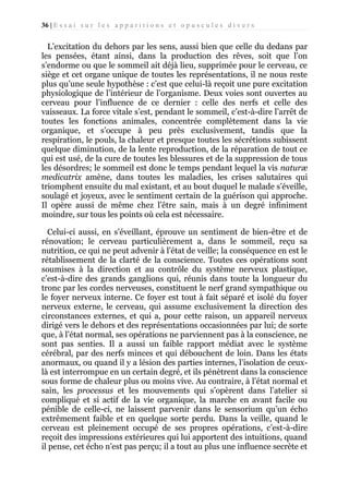 36 | E s s a i s u r l e s a p p a r i t i o n s e t o p u s c u l e s d i v e r s

L’excitation du dehors par les sens, aussi bien que celle du dedans par
les pensées, étant ainsi, dans la production des rêves, soit que l’on
s’endorme ou que le sommeil ait déjà lieu, supprimée pour le cerveau, ce
siège et cet organe unique de toutes les représentations, il ne nous reste
plus qu’une seule hypothèse : c’est que celui-là reçoit une pure excitation
physiologique de l’intérieur de l’organisme. Deux voies sont ouvertes au
cerveau pour l’influence de ce dernier : celle des nerfs et celle des
vaisseaux. La force vitale s’est, pendant le sommeil, c’est-à-dire l’arrêt de
toutes les fonctions animales, concentrée complètement dans la vie
organique, et s’occupe à peu près exclusivement, tandis que la
respiration, le pouls, la chaleur et presque toutes les sécrétions subissent
quelque diminution, de la lente reproduction, de la réparation de tout ce
qui est usé, de la cure de toutes les blessures et de la suppression de tous
les désordres; le sommeil est donc le temps pendant lequel la vis naturæ
medicatrix amène, dans toutes les maladies, les crises salutaires qui
triomphent ensuite du mal existant, et au bout duquel le malade s’éveille,
soulagé et joyeux, avec le sentiment certain de la guérison qui approche.
Il opère aussi de même chez l’être sain, mais à un degré infiniment
moindre, sur tous les points où cela est nécessaire.
Celui-ci aussi, en s’éveillant, éprouve un sentiment de bien-être et de
rénovation; le cerveau particulièrement a, dans le sommeil, reçu sa
nutrition, ce qui ne peut advenir à l’état de veille; la conséquence en est le
rétablissement de la clarté de la conscience. Toutes ces opérations sont
soumises à la direction et au contrôle du système nerveux plastique,
c’est-à-dire des grands ganglions qui, réunis dans toute la longueur du
tronc par les cordes nerveuses, constituent le nerf grand sympathique ou
le foyer nerveux interne. Ce foyer est tout à fait séparé et isolé du foyer
nerveux externe, le cerveau, qui assume exclusivement la direction des
circonstances externes, et qui a, pour cette raison, un appareil nerveux
dirigé vers le dehors et des représentations occasionnées par lui; de sorte
que, à l’état normal, ses opérations ne parviennent pas à la conscience, ne
sont pas senties. Il a aussi un faible rapport médiat avec le système
cérébral, par des nerfs minces et qui débouchent de loin. Dans les états
anormaux, ou quand il y a lésion des parties internes, l’isolation de ceuxlà est interrompue en un certain degré, et ils pénètrent dans la conscience
sous forme de chaleur plus ou moins vive. Au contraire, à l’état normal et
sain, les processus et les mouvements qui s’opèrent dans l’atelier si
compliqué et si actif de la vie organique, la marche en avant facile ou
pénible de celle-ci, ne laissent parvenir dans le sensorium qu’un écho
extrêmement faible et en quelque sorte perdu. Dans la veille, quand le
cerveau est pleinement occupé de ses propres opérations, c’est-à-dire
reçoit des impressions extérieures qui lui apportent des intuitions, quand
il pense, cet écho n’est pas perçu; il a tout au plus une influence secrète et

 
