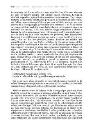 37 | E s s a i s u r l e s a p p a r i t i o n s e t o p u s c u l e s d i v e r s

inconsciente qui donne naissance à ces modifications d’humeur dont on
ne peut se rendre compte par aucune raison objective. Lorsqu’on
s’endort, cependant, quand les impressions externes cessent d’agir et que
l’activité de la pensée meurt aussi peu à peu à l’intérieur du sensorium,
ces faibles impressions qui s’élèvent par voie médiate, du foyer nerveux
interne de la vie organique, deviennent alors sensibles; il en est de même
de chaque minime modification de la circulation, qui se communique aux
vaisseaux du cerveau. C’est ainsi qu’une bougie commence à briller à
l’entrée du crépuscule, ou que nous entendons ruisseler, la nuit, la source
que le bruit du jour nous empêche de percevoir. Des impressions
beaucoup trop faibles pour pouvoir agir sur le cerveau éveillé, c’est-à-dire
actif, sont en état de produire, quand l’activité de celui-ci est
complètement arrêtée, une légère excitation de ces parties isolées et des
forces qui les représentent. C’est ainsi qu’une harpe ne répercute pas un
son étranger lorsqu’on en joue, mais seulement lorsqu’on la laisse en
repos. C’est donc ici qu’il faut chercher la cause de la naissance, et, par
elle, de la détermination plus proche de ces visions qui se produisent
tandis que l’on s’endort, comme aussi celle des rêves qui surgissent du
repos mental absolu d’un profond sommeil et ont un lien dramatique.
Seulement ceux-ci, se produisant quand le cerveau repose déjà
profondément et est entièrement livré à sa nutrition, exigent une
incitation interne infiniment plus forte; il ne s’agit donc que des rêves
qui, dans certains cas très rares, ont une signification prophétique ou
fatidique, et Horace dit très justement :
Post mediam noctem, cum somnia vera.
[Après le milieu de la nuit, quand les songes sont vrais.]
Car les derniers rêves du matin se comportent, sous ce rapport, de la
même façon que ceux qui suivent le moment où l’on s’endort, en ce que le
cerveau reposé et rassasié redevient facilement excitable.
Ainsi ces faibles échos de l’atelier de la vie organique pénètrent dans
l’activité sensorielle du cerveau, menacée d’apathie ou déjà livrée à elle,
et l’excitent faiblement, par une voie différente et par un autre côté que
dans la veille. C’est d’eux cependant que cette activité, l’accès étant fermé
à toute autre excitation, doit emprunter l’occasion et la matière de ses
visions, si opposées que puissent être celles-ci à de telles impressions. De
même, en effet, que l’œil peut recevoir, par ébranlement mécanique ou
par une convulsion nerveuse interne, des impressions de clarté et de
rayonnement absolument semblables à celles produites par la lumière
extérieure; que l’oreille entend parfois, par suite de processus anormaux
dans son intérieur, des sons de toute espèce; que l’odorat perçoit, sans
cause extérieure, des odeurs déterminées spécifiquement; que le goût est

 
