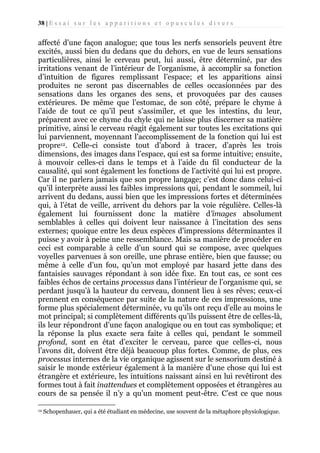 38 | E s s a i s u r l e s a p p a r i t i o n s e t o p u s c u l e s d i v e r s

affecté d’une façon analogue; que tous les nerfs sensoriels peuvent être
excités, aussi bien du dedans que du dehors, en vue de leurs sensations
particulières, ainsi le cerveau peut, lui aussi, être déterminé, par des
irritations venant de l’intérieur de l’organisme, à accomplir sa fonction
d’intuition de figures remplissant l’espace; et les apparitions ainsi
produites ne seront pas discernables de celles occasionnées par des
sensations dans les organes des sens, et provoquées par des causes
extérieures. De même que l’estomac, de son côté, prépare le chyme à
l’aide de tout ce qu’il peut s’assimiler, et que les intestins, du leur,
préparent avec ce chyme du chyle qui ne laisse plus discerner sa matière
primitive, ainsi le cerveau réagit également sur toutes les excitations qui
lui parviennent, moyennant l’accomplissement de la fonction qui lui est
propre12. Celle-ci consiste tout d’abord à tracer, d’après les trois
dimensions, des images dans l’espace, qui est sa forme intuitive; ensuite,
à mouvoir celles-ci dans le temps et à l’aide du fil conducteur de la
causalité, qui sont également les fonctions de l’activité qui lui est propre.
Car il ne parlera jamais que son propre langage; c’est donc dans celui-ci
qu’il interprète aussi les faibles impressions qui, pendant le sommeil, lui
arrivent du dedans, aussi bien que les impressions fortes et déterminées
qui, à l’état de veille, arrivent du dehors par la voie régulière. Celles-là
également lui fournissent donc la matière d’images absolument
semblables à celles qui doivent leur naissance à l’incitation des sens
externes; quoique entre les deux espèces d’impressions déterminantes il
puisse y avoir à peine une ressemblance. Mais sa manière de procéder en
ceci est comparable à celle d’un sourd qui se compose, avec quelques
voyelles parvenues à son oreille, une phrase entière, bien que fausse; ou
même à celle d’un fou, qu’un mot employé par hasard jette dans des
fantaisies sauvages répondant à son idée fixe. En tout cas, ce sont ces
faibles échos de certains processus dans l’intérieur de l’organisme qui, se
perdant jusqu’à la hauteur du cerveau, donnent lieu à ses rêves; ceux-ci
prennent en conséquence par suite de la nature de ces impressions, une
forme plus spécialement déterminée, vu qu’ils ont reçu d’elle au moins le
mot principal; si complètement différents qu’ils puissent être de celles-là,
ils leur répondront d’une façon analogique ou en tout cas symbolique; et
la réponse la plus exacte sera faite à celles qui, pendant le sommeil
profond, sont en état d’exciter le cerveau, parce que celles-ci, nous
l’avons dit, doivent être déjà beaucoup plus fortes. Comme, de plus, ces
processus internes de la vie organique agissent sur le sensorium destiné à
saisir le monde extérieur également à la manière d’une chose qui lui est
étrangère et extérieure, les intuitions naissant ainsi en lui revêtiront des
formes tout à fait inattendues et complètement opposées et étrangères au
cours de sa pensée il n’y a qu’un moment peut-être. C’est ce que nous
12

Schopenhauer, qui a été étudiant en médecine, use souvent de la métaphore physiologique.

 