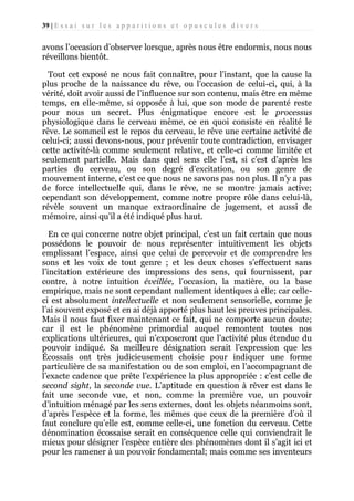 39 | E s s a i s u r l e s a p p a r i t i o n s e t o p u s c u l e s d i v e r s

avons l’occasion d’observer lorsque, après nous être endormis, nous nous
réveillons bientôt.
Tout cet exposé ne nous fait connaître, pour l’instant, que la cause la
plus proche de la naissance du rêve, ou l’occasion de celui-ci, qui, à la
vérité, doit avoir aussi de l’influence sur son contenu, mais être en même
temps, en elle-même, si opposée à lui, que son mode de parenté reste
pour nous un secret. Plus énigmatique encore est le processus
physiologique dans le cerveau même, ce en quoi consiste en réalité le
rêve. Le sommeil est le repos du cerveau, le rêve une certaine activité de
celui-ci; aussi devons-nous, pour prévenir toute contradiction, envisager
cette activité-là comme seulement relative, et celle-ci comme limitée et
seulement partielle. Mais dans quel sens elle l’est, si c’est d’après les
parties du cerveau, ou son degré d’excitation, ou son genre de
mouvement interne, c’est ce que nous ne savons pas non plus. Il n’y a pas
de force intellectuelle qui, dans le rêve, ne se montre jamais active;
cependant son développement, comme notre propre rôle dans celui-là,
révèle souvent un manque extraordinaire de jugement, et aussi de
mémoire, ainsi qu’il a été indiqué plus haut.
En ce qui concerne notre objet principal, c’est un fait certain que nous
possédons le pouvoir de nous représenter intuitivement les objets
emplissant l’espace, ainsi que celui de percevoir et de comprendre les
sons et les voix de tout genre ; et les deux choses s’effectuent sans
l’incitation extérieure des impressions des sens, qui fournissent, par
contre, à notre intuition éveillée, l’occasion, la matière, ou la base
empirique, mais ne sont cependant nullement identiques à elle; car celleci est absolument intellectuelle et non seulement sensorielle, comme je
l’ai souvent exposé et en ai déjà apporté plus haut les preuves principales.
Mais il nous faut fixer maintenant ce fait, qui ne comporte aucun doute;
car il est le phénomène primordial auquel remontent toutes nos
explications ultérieures, qui n’exposeront que l’activité plus étendue du
pouvoir indiqué. Sa meilleure désignation serait l’expression que les
Écossais ont très judicieusement choisie pour indiquer une forme
particulière de sa manifestation ou de son emploi, en l’accompagnant de
l’exacte cadence que prête l’expérience la plus appropriée : c’est celle de
second sight, la seconde vue. L’aptitude en question à rêver est dans le
fait une seconde vue, et non, comme la première vue, un pouvoir
d’intuition ménagé par les sens externes, dont les objets néanmoins sont,
d’après l’espèce et la forme, les mêmes que ceux de la première d’où il
faut conclure qu’elle est, comme celle-ci, une fonction du cerveau. Cette
dénomination écossaise serait en conséquence celle qui conviendrait le
mieux pour désigner l’espèce entière des phénomènes dont il s’agit ici et
pour les ramener à un pouvoir fondamental; mais comme ses inventeurs

 