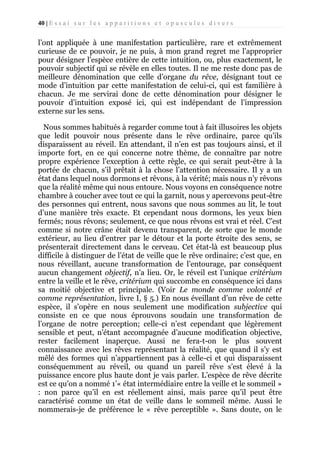40 | E s s a i s u r l e s a p p a r i t i o n s e t o p u s c u l e s d i v e r s

l’ont appliquée à une manifestation particulière, rare et extrêmement
curieuse de ce pouvoir, je ne puis, à mon grand regret me l’approprier
pour désigner l’espèce entière de cette intuition, ou, plus exactement, le
pouvoir subjectif qui se révèle en elles toutes. Il ne me reste donc pas de
meilleure dénomination que celle d’organe du rêve, désignant tout ce
mode d’intuition par cette manifestation de celui-ci, qui est familière à
chacun. Je me servirai donc de cette dénomination pour désigner le
pouvoir d’intuition exposé ici, qui est indépendant de l’impression
externe sur les sens.
Nous sommes habitués à regarder comme tout à fait illusoires les objets
que ledit pouvoir nous présente dans le rêve ordinaire, parce qu’ils
disparaissent au réveil. En attendant, il n’en est pas toujours ainsi, et il
importe fort, en ce qui concerne notre thème, de connaître par notre
propre expérience l’exception à cette règle, ce qui serait peut-être à la
portée de chacun, s’il prêtait à la chose l’attention nécessaire. Il y a un
état dans lequel nous dormons et rêvons, à la vérité; mais nous n’y rêvons
que la réalité même qui nous entoure. Nous voyons en conséquence notre
chambre à coucher avec tout ce qui la garnit, nous y apercevons peut-être
des personnes qui entrent, nous savons que nous sommes au lit, le tout
d’une manière très exacte. Et cependant nous dormons, les yeux bien
fermés; nous rêvons; seulement, ce que nous rêvons est vrai et réel. C’est
comme si notre crâne était devenu transparent, de sorte que le monde
extérieur, au lieu d’entrer par le détour et la porte étroite des sens, se
présenterait directement dans le cerveau. Cet état-là est beaucoup plus
difficile à distinguer de l’état de veille que le rêve ordinaire; c’est que, en
nous réveillant, aucune transformation de l’entourage, par conséquent
aucun changement objectif, n’a lieu. Or, le réveil est l’unique critérium
entre la veille et le rêve, critérium qui succombe en conséquence ici dans
sa moitié objective et principale. (Voir Le monde comme volonté et
comme représentation, livre I, § 5.) En nous éveillant d’un rêve de cette
espèce, il s’opère en nous seulement une modification subjective qui
consiste en ce que nous éprouvons soudain une transformation de
l’organe de notre perception; celle-ci n’est cependant que légèrement
sensible et peut, n’étant accompagnée d’aucune modification objective,
rester facilement inaperçue. Aussi ne fera-t-on le plus souvent
connaissance avec les rêves représentant la réalité, que quand il s’y est
mêlé des formes qui n’appartiennent pas à celle-ci et qui disparaissent
conséquemment au réveil, ou quand un pareil rêve s’est élevé à la
puissance encore plus haute dont je vais parler. L’espèce de rêve décrite
est ce qu’on a nommé 1’« état intermédiaire entre la veille et le sommeil »
: non parce qu’il en est réellement ainsi, mais parce qu’il peut être
caractérisé comme un état de veille dans le sommeil même. Aussi le
nommerais-je de préférence le « rêve perceptible ». Sans doute, on le

 