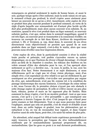 41 | E s s a i s u r l e s a p p a r i t i o n s e t o p u s c u l e s d i v e r s

remarquera en général seulement le matin de bonne heure, et aussi le
soir, quelque temps après s’être endormi; mais la seule raison en est que,
le sommeil n’étant pas profond, le réveil s’opère assez aisément pour
laisser un souvenir de ce qu’on a rêvé. Assurément, cette espèce de rêve
se produit bien plus souvent pendant le profond sommeil, en vertu de la
règle d’après laquelle une somnambule est d’autant plus lucide qu’elle
dort plus profondément; mais alors aucun souvenir n’en subsiste. Si, au
contraire, quand le rêve s’est produit dans un léger sommeil, ce souvenir
subsiste parfois, c’est que, même dans le sommeil magnétique, quand il
est très léger, un souvenir peut se transmettre à la conscience éveillée; on
trouvera un exemple de ce fait dans Kieser, Archives du magnétisme
animal, t. III, 2e livraison, p. 139. Ainsi donc, le souvenir de ces rêves
directement vrais objectivement ne persiste que quand ils se sont
produits dans un léger sommeil, c’est-à-dire le matin, alors que nous
pouvons nous réveiller sous leur impression directe.
Cette espèce de rêve, dont la particularité consiste à rêver la réalité
toute proche et présente, voit parfois s’accroître encore sa nature
énigmatique, en ce que l’horizon du rêveur s’élargit davantage : il s’étend
alors au-delà de la chambre à coucher, les rideaux des fenêtres ou les
volets cessant d’être des obstacles pour la vue, et l’on aperçoit alors
nettement ce qu’il y a derrière eux, - la cour, le jardin, la rue, avec les
maisons d’en face. Notre étonnement à ce sujet diminuera, si nous
réfléchissons qu’il ne s’agit pas ici d’une vision physique, mais d’un
simple rêve; c’est cependant un rêve relatif à ce qui est réellement là, par
conséquent un rêve perceptible, c’est-à-dire une perception par organe
du rêve, qui, naturellement, n’est pas lié, comme tel, à la condition du
passage ininterrompu des rayons lumineux. L’enveloppe du crâne même
a été, nous l’avons dit, la première cloison n’ayant pas mis obstacle à
cette étrange espèce de perception. Si celle-ci s’élève encore un peu plus
haut, rideaux, portes et murs ne lui opposent plus de limites. Mais
comment la chose s’opère, c’est là un mystère profond : tout ce que nous
savons, c’est qu’il y a ici un « rêve perceptible », par conséquent une
perception à travers l’organe du rêve. C’est jusque-là que s’étend pour
notre examen ce fait élémentaire. Tout ce que nous pouvons faire pour
l’expliquer, autant que cela est possible, c’est de réunir et d’établir avant
tout, dans un ordre logique et gradué, tous les phénomènes qui se
rattachent à lui, en vue de reconnaître leur rapport, et dans l’espoir
d’arriver aussi de cette façon, peut-être, à le saisir lui-même de plus près.
En attendant, celui auquel fait défaut toute expérience personnelle à ce
sujet, trouvera la perception par l’organe du rêve inébranlablement
confirmée par le somnambulisme spontané proprement dit, ou
noctambulisme. Que les gens en proie à ce mal dorment profondément,

 