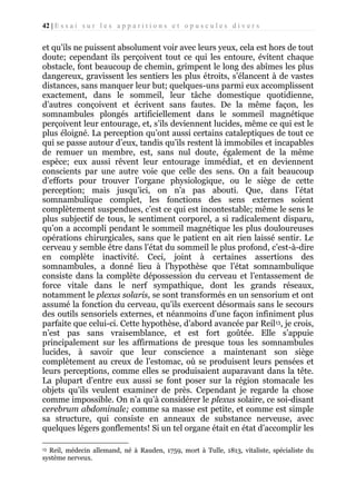 42 | E s s a i s u r l e s a p p a r i t i o n s e t o p u s c u l e s d i v e r s

et qu’ils ne puissent absolument voir avec leurs yeux, cela est hors de tout
doute; cependant ils perçoivent tout ce qui les entoure, évitent chaque
obstacle, font beaucoup de chemin, grimpent le long des abîmes les plus
dangereux, gravissent les sentiers les plus étroits, s’élancent à de vastes
distances, sans manquer leur but; quelques-uns parmi eux accomplissent
exactement, dans le sommeil, leur tâche domestique quotidienne,
d’autres conçoivent et écrivent sans fautes. De la même façon, les
somnambules plongés artificiellement dans le sommeil magnétique
perçoivent leur entourage, et, s’ils deviennent lucides, même ce qui est le
plus éloigné. La perception qu’ont aussi certains cataleptiques de tout ce
qui se passe autour d’eux, tandis qu’ils restent là immobiles et incapables
de remuer un membre, est, sans nul doute, également de la même
espèce; eux aussi rêvent leur entourage immédiat, et en deviennent
conscients par une autre voie que celle des sens. On a fait beaucoup
d’efforts pour trouver l’organe physiologique, ou le siège de cette
perception; mais jusqu’ici, on n’a pas abouti. Que, dans l’état
somnambulique complet, les fonctions des sens externes soient
complètement suspendues, c’est ce qui est incontestable; même le sens le
plus subjectif de tous, le sentiment corporel, a si radicalement disparu,
qu’on a accompli pendant le sommeil magnétique les plus douloureuses
opérations chirurgicales, sans que le patient en ait rien laissé sentir. Le
cerveau y semble être dans l’état du sommeil le plus profond, c’est-à-dire
en complète inactivité. Ceci, joint à certaines assertions des
somnambules, a donné lieu à l’hypothèse que l’état somnambulique
consiste dans la complète dépossession du cerveau et l’entassement de
force vitale dans le nerf sympathique, dont les grands réseaux,
notamment le plexus solaris, se sont transformés en un sensorium et ont
assumé la fonction du cerveau, qu’ils exercent désormais sans le secours
des outils sensoriels externes, et néanmoins d’une façon infiniment plus
parfaite que celui-ci. Cette hypothèse, d’abord avancée par Reil13, je crois,
n’est pas sans vraisemblance, et est fort goûtée. Elle s’appuie
principalement sur les affirmations de presque tous les somnambules
lucides, à savoir que leur conscience a maintenant son siège
complètement au creux de l’estomac, où se produisent leurs pensées et
leurs perceptions, comme elles se produisaient auparavant dans la tête.
La plupart d’entre eux aussi se font poser sur la région stomacale les
objets qu’ils veulent examiner de près. Cependant je regarde la chose
comme impossible. On n’a qu’à considérer le plexus solaire, ce soi-disant
cerebrum abdominale; comme sa masse est petite, et comme est simple
sa structure, qui consiste en anneaux de substance nerveuse, avec
quelques légers gonflements! Si un tel organe était en état d’accomplir les
Reil, médecin allemand, né à Rauden, 1759, mort à Tulle, 1813, vitaliste, spécialiste du
système nerveux.
13

 