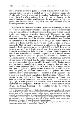 44 | E s s a i s u r l e s a p p a r i t i o n s e t o p u s c u l e s d i v e r s

les os crâniens étaient en partie tellement détruits par la carie, que le
cerveau était à nu, celui-ci coulait au réveil et s’inclinait quand elle
s’endormait. Pendant le sommeil tranquille, l’inclinaison était la plus
forte. Dans les rêves animés, il y avait du gonflement ». Le
somnambulisme ne diffère manifestement du rêve que par le degré; ses
perceptions aussi ont lieu par l’organe du rêve; il est, comme il a été dit,
un rêve perceptible indirect16.
On pourrait, en attendant, modifier l’hypothèse discutée ici, en disant
que le réseau ganglionnaire abdominal n’est pas lui-même le sensorium,
mais assume seulement le rôle des instruments externes de celui-ci, c’està-dire des organes sensoriels également dépossédés en cette
circonstance; qu’il reçoit en conséquence du dehors des impressions qu’il
transmet au cerveau, lequel, les élaborant conformément à sa fonction,
en schématise et en construit alors les images du monde extérieur,
comme il le faisait autrefois au moyen des sensations dans les organes
sensoriels. Mais ici aussi se renouvelle la difficulté de la transmission
soudaine des impressions au cerveau si décidément isolé de ce centre
nerveux interne. Ensuite, le plexus solaire est, d’après sa structure, aussi
impropre à être l’organe de la vue et de l’ouïe que celui de la pensée; il
est, de plus, complètement dérobé à l’impression de la lumière par une
épaisse cloison de peau, de graisse, de muscles, de péritoine et
d’intestins. Si donc la plupart des somnambules affirment que leur vision
et leur penser s’effectuent dans la région stomacale17 nous ne pouvons
pas accepter aussitôt cela comme objectivement valable, d’autant moins
que quelques somnambules le nient expressément. Par exemple, la
somnambule Augustine Muller, de Carlsruhe, affirme (Compte rendu à
son sujet, pp. 53 et suiv.) qu’elle voit non avec le creux de l’estomac, mais
avec les yeux, en ajoutant toutefois que la plupart des autres
somnambules voient avec le creux de l’estomac; et à cette question : « La
pensée peut-elle être aussi transplantée dans le creux de l’estomac? » elle
répond : « Non, mais la vue et l’ouïe ». Cette assertion est d’accord avec
celle d’une autre somnambule (Archives de Kieser, t. X, 2e livraison, p.
154), qui, à cette question : « Penses-tu avec le cerveau entier, ou
seulement avec une partie? » fait cette réponse : « Avec le cerveau entier,
et cela me fatigue beaucoup ». Le véritable résultat de toutes les
Si, en rêve, nous nous efforçons en vain de crier ou de mouvoir nos membres, cela provient
sans doute de ce que le rêve, comme chose de pure représentation, est une activité du grand
cerveau seul, qui ne s’étend pas au petit cerveau; celui-ci reste donc dans la torpeur du
sommeil, absolument inactif, et ne peut accomplir sa fonction de régulateur du mouvement
des membres sur la medulla; aussi les ordres les plus pressants du grand cerveau demeurentils inexécutés : de là l’appréhension. Mais que le grand cerveau vienne à interrompre
l’isolation et à s’emparer du petit, alors naît le somnambulisme.
17 De même Van Helmont, dans le passage, cité par plusieurs, de son Ortus medicinae,
Lugduni Batavorum, 1667 : « Demens idea », § 12, p. 171.
16

 