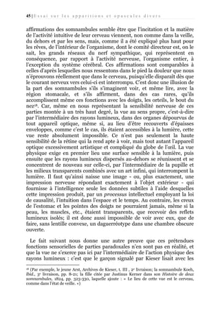 45 | E s s a i s u r l e s a p p a r i t i o n s e t o p u s c u l e s d i v e r s

affirmations des somnambules semble être que l’incitation et la matière
de l’activité intuitive de leur cerveau viennent, non comme dans la veille,
du dehors et par les sens, mais, comme il a été expliqué plus haut pour
les rêves, de l’intérieur de l’organisme, dont le comité directeur est, on le
sait, les grands réseaux du nerf sympathique, qui représentent en
conséquence, par rapport à l’activité nerveuse, l’organisme entier, à
l’exception du système cérébral. Ces affirmations sont comparables à
celles d’après lesquelles nous ressentons dans le pied la douleur que nous
n’éprouvons réellement que dans le cerveau, puisqu’elle disparaît dès que
le courant nerveux vers celui-ci est interrompu. C’est donc une illusion de
la part des somnambules s’ils s’imaginent voir, et même lire, avec la
région stomacale, et s’ils affirment, dans des cas rares, qu’ils
accomplissent même ces fonctions avec les doigts, les orteils, le bout du
nez18. Car, même en nous représentant la sensibilité nerveuse de ces
parties montée à un très haut degré, la vue au sens propre, c’est-à-dire
par l’intermédiaire des rayons lumineux, dans des organes dépourvus de
tout appareil optique, même si, au lieu d’être recouverts d’épaisses
enveloppes, comme c’est le cas, ils étaient accessibles à la lumière, cette
vue reste absolument impossible. Ce n’est pas seulement la haute
sensibilité de la rétine qui la rend apte à voir, mais tout autant l’appareil
optique excessivement artistique et compliqué du globe de l’œil. La vue
physique exige en premier lieu une surface sensible à la lumière, puis
ensuite que les rayons lumineux dispersés au-dehors se réunissent et se
concentrent de nouveau sur celle-ci, par l’intermédiaire de la pupille et
les milieux transparents combinés avec un art infini, qui interrompent la
lumière. Il faut qu’ainsi naisse une image - ou, plus exactement, une
impression nerveuse répondant exactement à l’objet extérieur - qui
fournisse à l’intelligence seule les données subtiles à l’aide desquelles
cette impression produit, par un processus intellectuel employant la loi
de causalité, l’intuition dans l’espace et le temps. Au contraire, les creux
de l’estomac et les pointes des doigts ne pourraient jamais, même si la
peau, les muscles, etc., étaient transparents, que recevoir des reflets
lumineux isolés; il est donc aussi impossible de voir avec eux, que de
faire, sans lentille convexe, un daguerréotype dans une chambre obscure
ouverte.
Le fait suivant nous donne une autre preuve que ces prétendues
fonctions sensorielles de parties paradoxales n’en sont pas en réalité, et
que la vue ne s’exerce pas ici par l’intermédiaire de l’action physique des
rayons lumineux : c’est que le garçon signalé par Kieser lisait avec les
(Par exemple, le jeune Arst, Archives de Kieser, t. III , 2e livraison; la somnambule Koeh,
lbid., 3e livraison, pp. 8-21; la fille citée par Justinus Kerner dans son Histoire de deux
somnambules, 1824, pp. 323-330, laquelle ajoute : « Le lieu de cette vue est le cerveau,
comme dans l’état de veille. »)
18

 