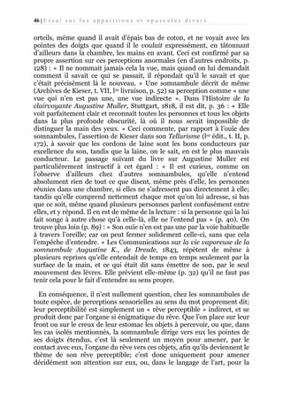 46 | E s s a i s u r l e s a p p a r i t i o n s e t o p u s c u l e s d i v e r s

orteils, même quand il avait d’épais bas de coton, et ne voyait avec les
pointes des doigts que quand il le voulait expressément, en tâtonnant
d’ailleurs dans la chambre, les mains en avant. Ceci est confirmé par sa
propre assertion sur ces perceptions anormales (en d’autres endroits, p.
128) : « Il ne nommait jamais cela la vue, mais quand on lui demandait
comment il savait ce qui se passait, il répondait qu’il le savait et que
c’était précisément là le nouveau. » Une somnambule décrit de même
(Archives de Kieser, t. VII, lre livraison, p. 52) sa perception comme « une
vue qui n’en est pas une, une vue indirecte ». Dans l’Histoire de la
clairvoyante Augustine Muller, Stuttgart, 1818, il est dit, p. 36 : « Elle
voit parfaitement clair et reconnaît toutes les personnes et tous les objets
dans la plus profonde obscurité, là où il nous serait impossible de
distinguer la main des yeux. » Ceci commente, par rapport à l’ouïe des
somnambules, l’assertion de Kieser dans son Tellurisme (lre édit., t. II, p.
172), à savoir que les cordons de laine sont les bons conducteurs par
excellence du son, tandis que la laine, on le sait, en est le plus mauvais
conducteur. Le passage suivant du livre sur Augustine Muller est
particulièrement instructif à cet égard : « Il est curieux, comme on
l’observe d’ailleurs chez d’autres somnambules, qu’elle n’entend
absolument rien de tout ce que disent, même près d’elle, les personnes
réunies dans une chambre, si elles ne s’adressent pas directement à elle;
tandis qu’elle comprend nettement chaque mot qu’on lui adresse, si bas
que ce soit, même quand plusieurs personnes parlent confusément entre
elles, et y répond. Il en est de même de la lecture : si la personne qui la lui
fait songe à autre chose qu’à celle-là, elle ne l’entend pas » (p. 40). On
trouve plus loin (p. 89) : « Son ouïe n’en est pas une par la voie habituelle
à travers l’oreille; car on peut fermer solidement celle-ci, sans que cela
l’empêche d’entendre. » Les Communications sur la vie vaporeuse de la
somnambule Augustine K., de Dresde, 1843, répètent de même à
plusieurs reprises qu’elle entendait de temps en temps seulement par la
surface de la main, et ce qui était dit sans émettre de son, par le seul
mouvement des lèvres. Elle prévient elle-même (p. 32) qu’il ne faut pas
tenir cela pour le fait d’entendre au sens propre.
En conséquence, il n’est nullement question, chez les somnambules de
toute espèce, de perceptions sensorielles au sens du mot proprement dit;
leur perceptibilité est simplement un « rêve perceptible » indirect, et se
produit donc par l’organe si énigmatique du rêve. Que l’on place sur leur
front ou sur le creux de leur estomac les objets à percevoir, ou que, dans
les cas isolés mentionnés, la somnambule dirige vers eux les pointes de
ses doigts étendus, c’est là seulement un moyen pour amener, par le
contact avec eux, l’organe du rêve vers ces objets, afin qu’ils deviennent le
thème de son rêve perceptible; c’est donc uniquement pour amener
décidément son attention sur eux, ou, dans le langage de l’art, pour la

 