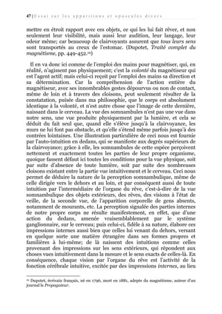 47 | E s s a i s u r l e s a p p a r i t i o n s e t o p u s c u l e s d i v e r s

mettre en étroit rapport avec ces objets, ce qui les lui fait rêver, et non
seulement leur visibilité, mais aussi leur audition, leur langage, leur
odeur même; car beaucoup de clairvoyants assurent que tous leurs sens
sont transportés au creux de l’estomac. (Dupotet, Traité complet du
magnétisme, pp. 449-452.19)
Il en va donc ici comme de l’emploi des mains pour magnétiser, qui, en
réalité, n’agissent pas physiquement; c’est la volonté du magnétiseur qui
est l’agent actif; mais celui-ci reçoit par l’emploi des mains sa direction et
sa détermination. Car la compréhension de l’action entière du
magnétiseur, avec ses innombrables gestes dépourvus ou non de contact,
même de loin et à travers des cloisons, peut seulement résulter de la
constatation, puisée dans ma philosophie, que le corps est absolument
identique à la volonté, et n’est autre chose que l’image de cette dernière,
naissant dans le cerveau. La vue des somnambules n’est pas une vue dans
notre sens, une vue produite physiquement par la lumière, et cela se
déduit du fait seul que, quand elle s’élève jusqu’à la clairvoyance, les
murs ne lui font pas obstacle, et qu’elle s’étend même parfois jusqu’à des
contrées lointaines. Une illustration particulière de ceci nous est fournie
par l’auto-intuition en dedans, qui se manifeste aux degrés supérieurs de
la clairvoyance; grâce à elle, les somnambules de cette espèce perçoivent
nettement et exactement toutes les parties de leur propre organisme,
quoique fassent défaut ici toutes les conditions pour la vue physique, soit
par suite d’absence de toute lumière, soit par suite des nombreuses
cloisons existant entre la partie vue intuitivement et le cerveau. Ceci nous
permet de déduire la nature de la perception somnambulique, même de
celle dirigée vers le dehors et au loin, et par conséquent aussi de toute
intuition par l’intermédiaire de l’organe du rêve, c’est-à-dire de la vue
somnambulique des objets extérieurs, des rêves, des visions à l’état de
veille, de la seconde vue, de l’apparition corporelle de gens absents,
notamment de mourants, etc. La perception signalée des parties internes
de notre propre corps ne résulte manifestement, en effet, que d’une
action du dedans, amenée vraisemblablement par le système
ganglionnaire, sur le cerveau; puis celui-ci, fidèle à sa nature, élabore ces
impressions internes aussi bien que celles lui venant du dehors, versant
en quelque sorte une matière étrangère dans ses formes propres et
familières à lui-même; de là naissent des intuitions comme celles
provenant des impressions sur les sens extérieurs, qui répondent aux
choses vues intuitivement dans la mesure et le sens exacts de celles-là. En
conséquence, chaque vision par l’organe du rêve est l’activité de la
fonction cérébrale intuitive, excitée par des impressions internes, au lieu
Dupotet, écrivain français, né en 1796, mort en 1881, adepte du magnétisme, auteur d’un
journal le Propagateur.
19

 