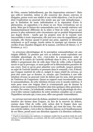 48 | E s s a i s u r l e s a p p a r i t i o n s e t o p u s c u l e s d i v e r s

de l’être, comme habituellement, par des impressions externes20. Mais
que celle-ci toutefois, même si elle concerne des choses externes et
éloignées, puisse avoir une réalité et une vérité objectives, c’est là un fait
dont l’explication ne pourrait être tentée que par voie métaphysique, par la limitation de toute individuation et la séparation d’avec le
phénomène, en opposition à la chose en soi. Nous reviendrons sur ce
point. Mais que la liaison des somnambules avec le monde extérieur soit
fondamentalement différente de la nôtre à l’état de veille, c’est ce que
prouve le plus nettement cette circonstance qui se produit fréquemment
aux degrés élevés : tandis que les propres sens de la voyante sont
inaccessibles à toute impression, elle sent avec ceux du magnétiseur; par
exemple, elle éternue quand il prend une prise, apprécie et détermine
nettement ce qu’il mange, écoute même la musique qui résonne à ses
oreilles d’une chambre éloignée de la maison. (Archives de Kieser, t.I, lre
livraison, p. 117.)
Le processus physiologique de la perception somnambulique est une
énigme difficile. Le premier pas vers sa solution serait cependant une
véritable physiologie du rêve, c’est-à-dire la connaissance nette et
certaine de la nature de l’activité cérébrale dans le rêve, et en quoi elle
diffère à proprement dire de celle dans l’état de veille; enfin il faudrait
savoir ce qui la provoque, et aussi quelle est la détermination première de
son cours. Tout ce qu’on peut admettre avec certitude, jusqu’à présent,
au sujet de l’activité intuitive et pensante dans le sommeil, c’est, d’abord,
que l’organe matériel de celle-ci, malgré le repos relatif du cerveau, ne
peut être autre que ce dernier; et, ensuite, que l’incitation à une telle
intuition rêveuse ne pouvant venir du dehors par les sens, doit provenir
de l’intérieur de l’organisme. Quant au rapport exact incontestable, dans
le somnambulisme, de cette intuition rêveuse avec le monde extérieur, il
reste pour nous une énigme dont je n’entreprends pas de donner la
solution; je me contenterai d’émettre plus loin quelques idées générales à
ce sujet. Par contre, j’ai échafaudé, comme base de la physiologie du rêve,
c’est-à-dire comme explication de notre intuition complète sur ce point,
l’hypothèse suivante qui, à mes yeux, offre une grande vraisemblance.
Le cerveau recevant ainsi du dedans, pendant le sommeil, son incitation
intuitive des formes dans l’espace, au lieu de la recevoir du dehors,
comme dans l’état de veille, cette action doit le frapper dans une
direction opposée à la direction habituelle, qui vient des sens. Par suite,
son activité entière, c’est-à-dire la vibration interne ou le bouillonnement
de ses fibres, prend aussi une direction opposée à la direction ordinaire,
D’après la description des médecins, la catalepsie semble être la paralysie totale des nerfs
moteurs, le somnambulisme, au contraire, celle des nerfs sensibles; pour ceux-ci l’organe du
rêve chôme.
20

 