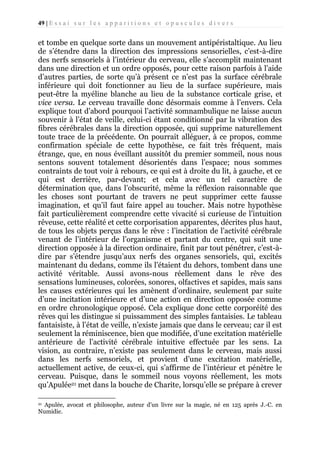 49 | E s s a i s u r l e s a p p a r i t i o n s e t o p u s c u l e s d i v e r s

et tombe en quelque sorte dans un mouvement antipéristaltique. Au lieu
de s’étendre dans la direction des impressions sensorielles, c’est-à-dire
des nerfs sensoriels à l’intérieur du cerveau, elle s’accomplit maintenant
dans une direction et un ordre opposés, pour cette raison parfois à l’aide
d’autres parties, de sorte qu’à présent ce n’est pas la surface cérébrale
inférieure qui doit fonctionner au lieu de la surface supérieure, mais
peut-être la myéline blanche au lieu de la substance corticale grise, et
vice versa. Le cerveau travaille donc désormais comme à l’envers. Cela
explique tout d’abord pourquoi l’activité somnambulique ne laisse aucun
souvenir à l’état de veille, celui-ci étant conditionné par la vibration des
fibres cérébrales dans la direction opposée, qui supprime naturellement
toute trace de la précédente. On pourrait alléguer, à ce propos, comme
confirmation spéciale de cette hypothèse, ce fait très fréquent, mais
étrange, que, en nous éveillant aussitôt du premier sommeil, nous nous
sentons souvent totalement désorientés dans l’espace; nous sommes
contraints de tout voir à rebours, ce qui est à droite du lit, à gauche, et ce
qui est derrière, par-devant; et cela avec un tel caractère de
détermination que, dans l’obscurité, même la réflexion raisonnable que
les choses sont pourtant de travers ne peut supprimer cette fausse
imagination, et qu’il faut faire appel au toucher. Mais notre hypothèse
fait particulièrement comprendre cette vivacité si curieuse de l’intuition
rêveuse, cette réalité et cette corporisation apparentes, décrites plus haut,
de tous les objets perçus dans le rêve : l’incitation de l’activité cérébrale
venant de l’intérieur de l’organisme et partant du centre, qui suit une
direction opposée à la direction ordinaire, finit par tout pénétrer, c’est-àdire par s’étendre jusqu’aux nerfs des organes sensoriels, qui, excités
maintenant du dedans, comme ils l’étaient du dehors, tombent dans une
activité véritable. Aussi avons-nous réellement dans le rêve des
sensations lumineuses, colorées, sonores, olfactives et sapides, mais sans
les causes extérieures qui les amènent d’ordinaire, seulement par suite
d’une incitation intérieure et d’une action en direction opposée comme
en ordre chronologique opposé. Cela explique donc cette corporéité des
rêves qui les distingue si puissamment des simples fantaisies. Le tableau
fantaisiste, à l’état de veille, n’existe jamais que dans le cerveau; car il est
seulement la réminiscence, bien que modifiée, d’une excitation matérielle
antérieure de l’activité cérébrale intuitive effectuée par les sens. La
vision, au contraire, n’existe pas seulement dans le cerveau, mais aussi
dans les nerfs sensoriels, et provient d’une excitation matérielle,
actuellement active, de ceux-ci, qui s’affirme de l’intérieur et pénètre le
cerveau. Puisque, dans le sommeil nous voyons réellement, les mots
qu’Apulée21 met dans la bouche de Charite, lorsqu’elle se prépare à crever
Apulée, avocat et philosophe, auteur d’un livre sur la magie, né en 125 après J.-C. en
Numidie.
21

 