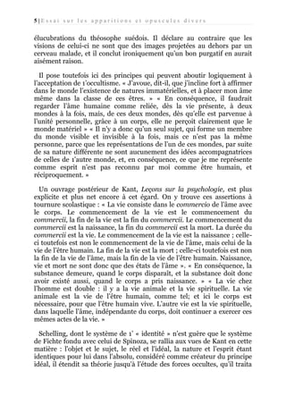 5|Essai sur les apparitions et opuscules divers

élucubrations du théosophe suédois. Il déclare au contraire que les
visions de celui-ci ne sont que des images projetées au dehors par un
cerveau malade, et il conclut ironiquement qu’un bon purgatif en aurait
aisément raison.
Il pose toutefois ici des principes qui peuvent aboutir logiquement à
l’acceptation de 1’occultisme. « J’avoue, dit-il, que j’incline fort à affirmer
dans le monde l’existence de natures immatérielles, et à placer mon âme
même dans la classe de ces êtres. » « En conséquence, il faudrait
regarder l’âme humaine comme reliée, dès la vie présente, à deux
mondes à la fois, mais, de ces deux mondes, dès qu’elle est parvenue à
l’unité personnelle, grâce à un corps, elle ne perçoit clairement que le
monde matériel » « Il n’y a donc qu’un seul sujet, qui forme un membre
du monde visible et invisible à la fois, mais ce n’est pas la même
personne, parce que les représentations de l’un de ces mondes, par suite
de sa nature différente ne sont aucunement des idées accompagnatrices
de celles de 1’autre monde, et, en conséquence, ce que je me représente
comme esprit n’est pas reconnu par moi comme être humain, et
réciproquement. »
Un ouvrage postérieur de Kant, Leçons sur la psychologie, est plus
explicite et plus net encore à cet égard. On y trouve ces assertions à
tournure scolastique : « La vie consiste dans le commercio de l’âme avec
le corps. Le commencement de la vie est le commencement du
commercii, la fin de la vie est la fin du commercii. Le commencement du
commercii est la naissance, la fin du commercii est la mort. La durée du
commercii est la vie. Le commencement de la vie est la naissance ; celleci toutefois est non le commencement de la vie de l'âme, mais celui de la
vie de l’être humain. La fin de la vie est la mort ; celle-ci toutefois est non
la fin de la vie de l’âme, mais la fin de la vie de l’être humain. Naissance,
vie et mort ne sont donc que des états de l’âme ». « En conséquence, la
substance demeure, quand le corps disparaît, et la substance doit donc
avoir existé aussi, quand le corps a pris naissance. » « La vie chez
l’homme est double : il y a la vie animale et la vie spirituelle. La vie
animale est la vie de l’être humain, comme tel; et ici le corps est
nécessaire, pour que l’être humain vive. L’autre vie est la vie spirituelle,
dans laquelle l’âme, indépendante du corps, doit continuer a exercer ces
mêmes actes de la vie. »
Schelling, dont le système de 1’ « identité » n'est guère que le système
de Fichte fondu avec celui de Spinoza, se rallia aux vues de Kant en cette
matière : l'objet et le sujet, le réel et l'idéal, la nature et l’esprit étant
identiques pour lui dans l'absolu, considéré comme créateur du principe
idéal, il étendit sa théorie jusqu'à l’étude des forces occultes, qu’il traita

 