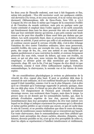 50 | E s s a i s u r l e s a p p a r i t i o n s e t o p u s c u l e s d i v e r s

les deux yeux de Thrasylle endormi, sont tout à fait frappants et fins,
même très profonds : Vivo tibi morientur oculi, nec quidquam videbis,
nisi dormiens [Tu vivras, et tes yeux mourront, et tu ne verras rien qu’en
dormant]. (Métamorphose, édit. de Deux-Ponts, livre VIII, p. 172.)
L’organe du rêve est donc le même que l’organe de la conscience éveillée
et de l’intuition du monde extérieur, mais pris en quelque sorte par
l’autre extrémité et employé dans l’ordre opposé; et les nerfs sensoriels
qui fonctionnent dans tous les deux peuvent être mis en activité aussi
bien par leur extrémité interne qu’externe, à peu près comme une boule
creuse en fer peut être chauffée à blanc aussi bien par dedans que par
dehors. Les nerfs sensoriels étant, dans ce processus, la dernière chose
qui entre en activité, il peut arriver que celle-ci ait seulement commencé
et continue encore quand le cerveau s’éveille déjà, c’est-à-dire échange
l’intuition du rêve contre l’intuition ordinaire; alors nous percevrons,
aussitôt éveillés, des sons, par exemple des voix, des coups frappés à la
porte, des coups de feu, etc., avec une netteté et une objectivité qui
égalent parfaitement et sans restriction la réalité, et croirons fermement
percevoir des sons réels, venant du dehors, qui nous ont éveillés, ou
aussi, ce qui est plus rare, nous verrons des figures en pleine réalité
empirique; ce dernier point est déjà mentionné par Aristote, De
insomniis, chap. III, vers la fin. C’est par l’organe du rêve décrit ici que
s’effectuent, comme il vient d’être suffisamment expliqué, l’intuition
somnambulique, la clairvoyance, la seconde vue et les visions de toute
espèce.
De ces considérations physiologiques je reviens au phénomène de la
véracité du rêve, exposé plus haut. Il peut se produire déjà dans le
sommeil de nuit ordinaire, où il est confirmé bientôt par le simple réveil,
quand il était immédiat, comme c’est le cas le plus fréquent, c’est-à-dire
qu’il ne s’étendait qu’à l’entourage rapproché et présent; quoique, dans
des cas déjà plus rares, il s’étend un peu plus loin, au-delà des cloisons
voisines. Cet élargissement de l’horizon peut s’étendre infiniment
davantage encore, non seulement dans l’espace, mais dans le temps. La
preuve nous en est donnée par les somnambules lucides, qui, dans la
période d’exaltation suprême de leur état, peuvent faire entrer
immédiatement dans leur perception intuitive du rêve tout endroit vers
lequel on les dirige et indiquer exactement les processus qui s’y déroulent
et même parfois prédire ce qui n’existe pas encore, ce qui est caché dans
le sein de l’avenir, et ne prendra réalisation que dans le cours du temps,
par suite de nombreuses causes incidentes qui se rencontrent par hasard.
Car toute clairvoyance, dans le somnambulisme aussi bien artificiel que
naturel, toute perception des choses cachées, absentes, éloignées, voire
futures, devenue possible en lui, n’est qu’un rêve perceptible de celles-ci,
dont les objets se représentent à l’intellect intuitivement et visiblement,

 