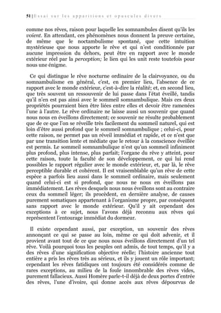 51 | E s s a i s u r l e s a p p a r i t i o n s e t o p u s c u l e s d i v e r s

comme nos rêves, raison pour laquelle les somnambules disent qu’ils les
voient. En attendant, ces phénomènes nous donnent la preuve certaine,
de même que le noctambulisme spontané, que cette intuition
mystérieuse que nous apporte le rêve et qui n’est conditionnée par
aucune impression du dehors, peut être en rapport avec le monde
extérieur réel par la perception; le lien qui les unit reste toutefois pour
nous une énigme.
Ce qui distingue le rêve nocturne ordinaire de la clairvoyance, ou du
somnambulisme en général, c’est, en premier lieu, l’absence de ce
rapport avec le monde extérieur, c’est-à-dire la réalité; et, en second lieu,
que très souvent un ressouvenir de lui passe dans l’état éveillé, tandis
qu’il n’en est pas ainsi avec le sommeil somnambulique. Mais ces deux
propriétés pourraient bien être liées entre elles et devoir être ramenées
l’une à l’autre. Le rêve ordinaire ne laisse aussi un souvenir que quand
nous nous en éveillons directement; ce souvenir ne résulte probablement
que de ce que l’on se réveille très facilement du sommeil naturel, qui est
loin d’être aussi profond que le sommeil somnambulique ; celui-ci, pour
cette raison, ne permet pas un réveil immédiat et rapide, et ce n’est que
par une transition lente et médiate que le retour à la conscience éveillée
est permis. Le sommeil somnambulique n’est qu’un sommeil infiniment
plus profond, plus intense, plus parfait; l’organe du rêve y atteint, pour
cette raison, toute la faculté de son développement, ce qui lui rend
possibles le rapport régulier avec le monde extérieur, et, par là, le rêve
perceptible durable et cohérent. Il est vraisemblable qu’un rêve de cette
espèce a parfois lieu aussi dans le sommeil ordinaire, mais seulement
quand celui-ci est si profond, que nous ne nous en éveillons pas
immédiatement. Les rêves desquels nous nous éveillons sont au contraire
ceux du sommeil léger; ils procèdent, en dernière analyse, de causes
purement somatiques appartenant à l’organisme propre, par conséquent
sans rapport avec le monde extérieur. Qu’il y ait cependant des
exceptions à ce sujet, nous l’avons déjà reconnu aux rêves qui
représentent l’entourage immédiat du dormeur.
Il existe cependant aussi, par exception, un souvenir des rêves
annonçant ce qui se passe au loin, même ce qui doit advenir, et il
provient avant tout de ce que nous nous éveillons directement d’un tel
rêve. Voilà pourquoi tous les peuples ont admis, de tout temps, qu’il y a
des rêves d’une signification objective réelle; l’histoire ancienne tout
entière a pris les rêves très au sérieux, et ils y jouent un rôle important;
cependant les rêves fatidiques ont toujours été considérés comme de
rares exceptions, au milieu de la foule innombrable des rêves vides,
purement fallacieux. Aussi Homère parle-t-il déjà de deux portes d’entrée
des rêves, l’une d’ivoire, qui donne accès aux rêves dépourvus de

 