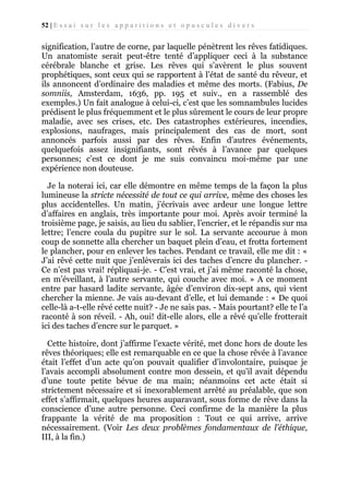 52 | E s s a i s u r l e s a p p a r i t i o n s e t o p u s c u l e s d i v e r s

signification, l’autre de corne, par laquelle pénètrent les rêves fatidiques.
Un anatomiste serait peut-être tenté d’appliquer ceci à la substance
cérébrale blanche et grise. Les rêves qui s’avèrent le plus souvent
prophétiques, sont ceux qui se rapportent à l’état de santé du rêveur, et
ils annoncent d’ordinaire des maladies et même des morts. (Fabius, De
somniis, Amsterdam, 1636, pp. 195 et suiv., en a rassemblé des
exemples.) Un fait analogue à celui-ci, c’est que les somnambules lucides
prédisent le plus fréquemment et le plus sûrement le cours de leur propre
maladie, avec ses crises, etc. Des catastrophes extérieures, incendies,
explosions, naufrages, mais principalement des cas de mort, sont
annoncés parfois aussi par des rêves. Enfin d’autres événements,
quelquefois assez insignifiants, sont rêvés à l’avance par quelques
personnes; c’est ce dont je me suis convaincu moi-même par une
expérience non douteuse.
Je la noterai ici, car elle démontre en même temps de la façon la plus
lumineuse la stricte nécessité de tout ce qui arrive, même des choses les
plus accidentelles. Un matin, j’écrivais avec ardeur une longue lettre
d’affaires en anglais, très importante pour moi. Après avoir terminé la
troisième page, je saisis, au lieu du sablier, l’encrier, et le répandis sur ma
lettre; l’encre coula du pupitre sur le sol. La servante accourue à mon
coup de sonnette alla chercher un baquet plein d’eau, et frotta fortement
le plancher, pour en enlever les taches. Pendant ce travail, elle me dit : «
J’ai rêvé cette nuit que j’enlèverais ici des taches d’encre du plancher. Ce n’est pas vrai! répliquai-je. - C’est vrai, et j’ai même raconté la chose,
en m’éveillant, à l’autre servante, qui couche avec moi. » A ce moment
entre par hasard ladite servante, âgée d’environ dix-sept ans, qui vient
chercher la mienne. Je vais au-devant d’elle, et lui demande : « De quoi
celle-là a-t-elle rêvé cette nuit? - Je ne sais pas. - Mais pourtant? elle te l’a
raconté à son réveil. - Ah, oui! dit-elle alors, elle a rêvé qu’elle frotterait
ici des taches d’encre sur le parquet. »
Cette histoire, dont j’affirme l’exacte vérité, met donc hors de doute les
rêves théoriques; elle est remarquable en ce que la chose rêvée à l’avance
était l’effet d’un acte qu’on pouvait qualifier d’involontaire, puisque je
l’avais accompli absolument contre mon dessein, et qu’il avait dépendu
d’une toute petite bévue de ma main; néanmoins cet acte était si
strictement nécessaire et si inexorablement arrêté au préalable, que son
effet s’affirmait, quelques heures auparavant, sous forme de rêve dans la
conscience d’une autre personne. Ceci confirme de la manière la plus
frappante la vérité de ma proposition : Tout ce qui arrive, arrive
nécessairement. (Voir Les deux problèmes fondamentaux de l’éthique,
III, à la fin.)

 