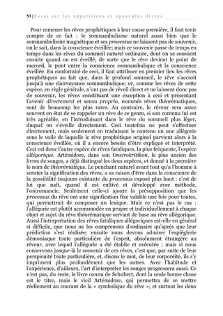 53 | E s s a i s u r l e s a p p a r i t i o n s e t o p u s c u l e s d i v e r s

Pour ramener les rêves prophétiques à leur cause première, il faut tenir
compte de ce fait : le somnambulisme naturel aussi bien que le
somnambulisme magnétique et ses processus ne laissent pas de souvenir,
on le sait, dans la conscience éveillée; mais ce souvenir passe de temps en
temps dans les rêves du sommeil naturel ordinaire, dont on se souvient
ensuite quand on est éveillé; de sorte que le rêve devient le point de
raccord, le pont entre la conscience somnambulique et la conscience
éveillée. En conformité de ceci, il faut attribuer en premier lieu les rêves
prophétiques au fait que, dans le profond sommeil, le rêve s’accroît
jusqu’à une clairvoyance somnambulique; or, comme les rêves de cette
espèce, en règle générale, n’ont pas de réveil direct et ne laissent donc pas
de souvenir, les rêves constituant une exception à ceci et présentant
l’avenir directement et sensu proprio, nommés rêves théorématiques,
sont de beaucoup les plus rares. Au contraire, le rêveur sera assez
souvent en état de se rappeler un rêve de ce genre, si son contenu lui est
très agréable, en l’introduisant dans le rêve du sommeil plus léger,
duquel on s’éveille directement. Ceci toutefois ne peut s’effectuer
directement, mais seulement en traduisant le contenu en une allégorie
sous le voile de laquelle le rêve prophétique originel parvient alors à la
conscience éveillée, où il a encore besoin d’être expliqué et interprété.
Ceci est donc l’autre espèce de rêves fatidiques, la plus fréquente, l’espèce
allégorique. Artémidore, dans son Oneirokritikon, le plus ancien des
livres de songes, a déjà distingué les deux espèces, et donné à la première
le nom de théorématique. Le penchant naturel avant tout qu’a l’homme à
scruter la signification des rêves, a sa raison d’être dans la conscience de
la possibilité toujours existante du processus exposé plus haut : c’est de
lui que naît, quand il est cultivé et développé avec méthode,
l’oniromancie. Seulement celle-ci ajoute la présupposition que les
processus du rêve ont une signification fixe valable une fois pour toutes,
qui permettrait de composer un lexique. Mais ce n’est pas le cas :
l’allégorie est plutôt accommodée en propre et individuellement à chaque
objet et sujet du rêve théorématique servant de base au rêve allégorique.
Aussi l’interprétation des rêves fatidiques allégoriques est-elle en général
si difficile, que nous ne les comprenons d’ordinaire qu’après que leur
prédiction s’est réalisée; ensuite nous devons admirer l’espièglerie
démoniaque toute particulière de l’esprit, absolument étrangère au
rêveur, avec lequel l’allégorie a été établie et exécutée ; mais si nous
conservons jusque-là le souvenir de ces rêves, c’est que, par suite de leur
perspicuité toute particulière, et, disons le mot, de leur corporéité, ils s’y
impriment plus profondément que les autres. Avec l’habitude et
l’expérience, d’ailleurs, l’art d’interpréter les songes progressera aussi. Ce
n’est pas, du reste, le livre connu de Schubert, dont la seule bonne chose
est le titre, mais le vieil Artémidore, qui permettra de se mettre
réellement au courant de la « symbolique du rêve »; et surtout les deux

 
