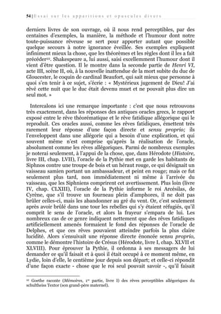 54 | E s s a i s u r l e s a p p a r i t i o n s e t o p u s c u l e s d i v e r s

derniers livres de son ouvrage, où il nous rend perceptibles, par des
centaines d’exemples, la manière, la méthode et l’humour dont notre
toute-puissance rêveuse se sert pour apporter autant que possible
quelque secours à notre ignorance éveillée. Ses exemples expliquent
infiniment mieux la chose, que les théorèmes et les règles dont il les a fait
précéder22. Shakespeare a, lui aussi, saisi excellemment l’humour dont il
vient d’être question. Il le montre dans la seconde partie de Henri VI,
acte III, scène II, où, à la nouvelle inattendue de la mort subite du duc de
Gloucester, le coquin de cardinal Beaufort, qui sait mieux que personne à
quoi s’en tenir à ce sujet, s’écrie : « Mystérieux jugement de Dieu! J’ai
rêvé cette nuit que le duc était devenu muet et ne pouvait plus dire un
seul mot. »
Intercalons ici une remarque importante : c’est que nous retrouvons
très exactement, dans les réponses des antiques oracles grecs, le rapport
exposé entre le rêve théorématique et le rêve fatidique allégorique qui le
reproduit. Ces oracles aussi, comme les rêves fatidiques, émettent très
rarement leur réponse d’une façon directe et sensu proprio; ils
l’enveloppent dans une allégorie qui a besoin d’une explication, et qui
souvent même n’est comprise qu’après la réalisation de l’oracle,
absolument comme les rêves allégoriques. Parmi de nombreux exemples
je noterai seulement, à l’appui de la chose, que, dans Hérodote (Histoire,
livre III, chap. LVII), l’oracle de la Pythie met en garde les habitants de
Siphnos contre une troupe de bois et un héraut rouge, ce qui désignait un
vaisseau samien portant un ambassadeur, et peint en rouge; mais ce fut
seulement plus tard, non immédiatement ni même à l’arrivée du
vaisseau, que les Siphniens comprirent cet avertissement. Plus loin (livre
IV, chap. CLXIII), l’oracle de la Pythie informe le roi Arcésilas, de
Cyrène, que s’il trouve un fourneau plein d’amphores, il ne doit pas
brûler celles-ci, mais les abandonner au gré du vent. Or, c’est seulement
après avoir brûlé dans une tour les rebelles qui s’y étaient réfugiés, qu’il
comprit le sens de l’oracle, et alors la frayeur s’empara de lui. Les
nombreux cas de ce genre indiquent nettement que des rêves fatidiques
artificiellement amenés formaient le fond des réponses de l’oracle de
Delphes, et que ces rêves pouvaient atteindre parfois la plus claire
lucidité. Alors s’ensuivait une réponse directe énoncée sensu proprio,
comme le démontre l’histoire de Crésus (Hérodote, livre I, chap. XLVII et
XLVIII). Pour éprouver la Pythie, il ordonna à ses messagers de lui
demander ce qu’il faisait et à quoi il était occupé à ce moment même, en
Lydie, loin d’elle, le centième jour depuis son départ; et celle-ci répondit
d’une façon exacte - chose que le roi seul pouvait savoir -, qu’il faisait
Goethe raconte (Mémoires, 1re partie, livre I) des rêves perceptibles allégoriques du
schultheiss Textor (son grand-père maternel).
22

 
