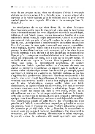 55 | E s s a i s u r l e s a p p a r i t i o n s e t o p u s c u l e s d i v e r s

cuire de ses propres mains, dans un chaudron d’airain à couvercle
d’airain, des tortues mêlées à de la chair d’agneau. La source alléguée des
réponses de la Pythie explique qu’on la consultait aussi au point de vue
médical, pour les maux corporels : Hérodote en cite un exemple (livre IV,
chap. CLV).
En conséquence de ce qui vient d’être dit, les rêves fatidiques
théorématiques sont le degré le plus élevé et le plus rare de la prévision
dans le sommeil naturel; les rêves allégoriques en sont le second degré,
inférieur. A ceci j’ajoute encore, comme émanation dernière et la plus
faible de la même source, le simple pressentiment. Celui-ci est de nature
plus souvent triste que gaie : c’est qu’il y a dans la vie plus de chagrins
que de joies. Une disposition d’humeur sombre, une attente anxieuse de
l’avenir s’emparent de nous, après le sommeil, sans aucune raison d’être.
Ceci s’explique, d’après l’exposé qu’on a lu plus haut, par le fait que ce
passage du rêve théorématique, vrai, menaçant, qui a lieu dans le plus
profond sommeil, n’a pu aboutir à un rêve allégorique du sommeil plus
léger, et qu’en conséquence rien de celui-là n’est resté dans la conscience,
sinon son impression sur l’âme, c’est-à-dire sur la volonté même, ce
véritable et dernier noyau de l’homme. Cette impression continue à
vibrer sous forme de pressentiment prophétique, de sombre
appréhension. Parfois cependant celle-ci ne s’emparera de nous que
quand les premières circonstances en rapport avec le malheur vu à
travers le rêve théorématique entrent dans la réalité; par exemple, quand
on s’apprête à monter sur le vaisseau qui doit faire naufrage, ou que l’on
s’approche de la poudrière qui doit sauter. Plus d’une personne déjà a été
sauvée, pour avoir écouté l’appréhension et l’angoisse intérieures qui
venaient soudainement l’assaillir. Il nous faut expliquer ceci par le fait
que le rêve théorématique, quoique oublié, laisse une faible
réminiscence, un vague souvenir non susceptibles, il est vrai, de devenir
nettement conscients, mais dont la trace est rafraîchie par l’aspect même,
dans la réalité, des choses qui, dans le rêve oublié, avaient agi si
effroyablement sur nous. De cette espèce était aussi le démon de Socrate,
cette voix intérieure qui le dissuadait, dès qu’il songeait à entreprendre
quelque chose à son désavantage, mais sans toutefois jamais le conseiller.
Une confirmation directe de cette théorie des pressentiments n’est
possible qu’à l’aide du somnambulisme magnétique, qui trahit les secrets
du sommeil. Nous en trouvons une dans l’Histoire d’Augustine Muller,
de Carlsruhe, p. 78, déjà citée. « Le 15 décembre, la somnambule se
souvint, dans son sommeil nocturne (magnétique), d’un événement la
concernant, qui l’accabla beaucoup. Elle remarqua en même temps que,
la journée entière du lendemain, elle serait oppressée, sans savoir

 