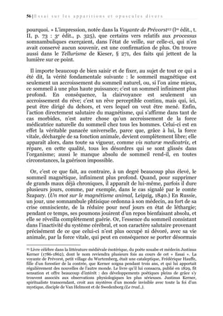 56 | E s s a i s u r l e s a p p a r i t i o n s e t o p u s c u l e s d i v e r s

pourquoi. » L’impression, notée dans la Voyante de Prévorst23 (lre édit., t.
II, p. 73 : 3e édit., p. 325), que certains vers relatifs aux processus
somnambuliques exerçaient, dans l’état de veille, sur celle-ci, qui n’en
avait conservé aucun souvenir, est une confirmation de plus. On trouve
aussi dans le Tellurisme de Kieser, § 271, des faits qui jettent de la
lumière sur ce point.
Il importe beaucoup de bien saisir et de fixer, au sujet de tout ce qui a
été dit, la vérité fondamentale suivante : le sommeil magnétique est
seulement un accroissement du sommeil naturel, ou, si l’on aime mieux,
ce sommeil à une plus haute puissance; c’est un sommeil infiniment plus
profond. En conséquence, la clairvoyance est seulement un
accroissement du rêve; c’est un rêve perceptible continu, mais qui, ici,
peut être dirigé du dehors, et vers lequel on veut être mené. Enfin,
l’action directement salutaire du magnétisme, qui s’affirme dans tant de
cas morbides, n’est autre chose qu’un accroissement de la force
médicatrice naturelle du sommeil chez tous les hommes. Celui-ci est en
effet la véritable panacée universelle, parce que, grâce à lui, la force
vitale, déchargée de sa fonction animale, devient complètement libre; elle
apparaît alors, dans toute sa vigueur, comme vis naturæ medicatrix, et
répare, en cette qualité, tous les désordres qui se sont glissés dans
l’organisme; aussi le manque absolu de sommeil rend-il, en toutes
circonstances, la guérison impossible.
Or, c’est ce que fait, au contraire, à un degré beaucoup plus élevé, le
sommeil magnétique, infiniment plus profond. Quand, pour supprimer
de grands maux déjà chroniques, il apparaît de lui-même, parfois il dure
plusieurs jours, comme, par exemple, dans le cas signalé par le comte
Szapary. (Un mot sur le magnétisme animal, Leipzig, 1840.) En Russie,
un jour, une somnambule phtisique ordonna à son médecin, au fort de sa
crise omnisciente, de la réduire pour neuf jours en état de léthargie;
pendant ce temps, ses poumons jouirent d’un repos bienfaisant absolu, et
elle se réveilla complètement guérie. Or, l’essence du sommeil consistant
dans l’inactivité du système cérébral, et son caractère salutaire provenant
précisément de ce que celui-ci n’est plus occupé ni dévoré, avec sa vie
animale, par la force vitale, qui peut en conséquence se porter désormais
Livre célèbre dans la littérature médiévale ésotérique, du poète souabe et médecin Justinus
Kerner (1786-1862), dont le nom reviendra plusieurs fois au cours de cet « Essai ». La
voyante de Prévorst, petit village du Wurtemberg, était une cataleptique, Frédérique Hauffe,
fille d’un forestier de la contrée, que Kerner soigna pendant trois ans, et qui lui apportait
régulièrement des nouvelles de l’autre monde. Le livre qu’il lui consacra, publié en 1829, fit
sensation et offre beaucoup d’intérêt : des développements poétiques pleins de grâce s’y
trouvent associés aux observations physiologiques les plus sérieuses. Justinus Kerner,
spiritualiste transcendant, croit aux mystères d’un monde invisible avec toute la foi d’un
mystique, disciple de Van Helmont et de Swedenborg (Le trad..).
23

 