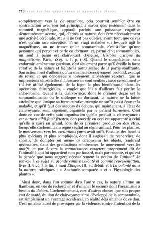 57 | E s s a i s u r l e s a p p a r i t i o n s e t o p u s c u l e s d i v e r s

complètement vers la vie organique, cela pourrait sembler être en
contradiction avec son but principal, à savoir que, justement dans le
sommeil magnétique, apparaît parfois une puissance cognitive
démesurément accrue, qui, d’après sa nature, doit être nécessairement
une activité cérébrale. Mais il ne faut pas oublier, avant tout, que ce cas
n’est qu’une rare exception. Parmi vingt malades sur lesquels agit le
magnétisme, on ne trouve qu’un somnambule, c’est-à-dire qu’une
personne qui perçoit et parle en dormant, et, parmi cinq somnambules,
un seul à peine est clairvoyant (Deleuze, Histoire critique du
magnétisme, Paris, 1813, t. I, p. 138). Quand le magnétisme, sans
endormir, amène une guérison, c’est seulement parce qu’il éveille la force
curative de la nature et facilite la connaissance de la partie souffrante.
Son action n’est d’ailleurs qu’un sommeil excessivement profond, exempt
de rêves, et qui dépossède si fortement le système cérébral, que ni
impressions sensorielles ni blessures ne sont senties ; aussi ce sommeil at-il été utilisé également, de la façon la plus bienfaisante, dans les
opérations chirurgicales, - emploi que lui a d’ailleurs fait perdre le
chloroforme. Quant à la clairvoyance, dont le premier degré est le
somnambulisme, ou le soliloque en dormant, la nature ne la laisse
atteindre que lorsque sa force curative aveugle ne suffit pas à écarter la
maladie, et qu’il faut des secours du dehors, qui maintenant, à l’état de
clairvoyance, sont sagement organisés par le patient lui-même. C’est
donc en vue de cette auto-organisation qu’elle produit la clairvoyance :
car natura nihil facit frustra. Son procédé en ceci est apparenté à celui
qu’elle a suivi en grand, lors de sa première production des êtres,
lorsqu’elle s’achemina du règne végétal au règne animal. Pour les plantes,
le mouvement vers les excitations pures avait suffi. Ensuite, des besoins
plus spéciaux et plus compliqués, dont il s’agissait de rechercher, de
choisir, de dompter ou même de circonvenir les objets, rendirent
nécessaires, dans des graduations nombreuses, le mouvement vers les
motifs, et par là vers la connaissance, caractère proprement dit de
l’animalité, qui lui appartient non par hasard, mais par essence, et qui est
la pensée que nous suggère nécessairement la notion de l’animal. Je
renvoie à ce sujet au Monde comme volonté et comme représentation,
livre II, § 27, à la fin; à mon Éthique, III, au début; et à La volonté dans
la nature, rubriques : « Anatomie comparée » et « Physiologie des
plantes ».
Ainsi donc, dans l’un comme dans l’autre cas, la nature allume un
flambeau, en vue de rechercher et d’amener le secours dont l’organisme a
besoin du dehors. L’acheminement, vers d’autres choses que son propre
état de santé, du don de clairvoyance ainsi développé de la somnambule,
est simplement un avantage accidentel, en réalité déjà un abus de ce don.
C’est un abus aussi de provoquer par la violence, contre l’intention de la

 