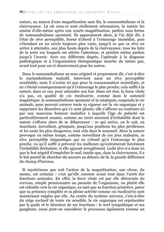 58 | E s s a i s u r l e s a p p a r i t i o n s e t o p u s c u l e s d i v e r s

nature, au moyen d’une magnétisation sans fin, le somnambulisme et la
clairvoyance. Là où ceux-ci sont réellement nécessaires, la nature les
amène d’elle-même après une courte magnétisation, parfois sous forme
de somnambulisme spontané. Ils apparaissent alors, je l’ai déjà dit, à
l’état de rêve perceptible, borné d’abord à l’entourage immédiat, puis
s’étendant en un cercle toujours plus vaste, jusqu’à ce que ce rêve en
arrive à atteindre, aux plus hauts degrés de la clairvoyance, tous les faits
de la terre sur lesquels est attirée l’attention, et pénètre même parfois
jusqu’à l’avenir. Avec ces différents degrés, l’aptitude à la diagnose
pathologique et à l’organisation thérapeutique marche du même pas,
avant tout pour soi et abusivement pour les autres.
Dans le somnambulisme au sens originel et proprement dit, c’est-à-dire
le noctambulisme maladif, intervient aussi un rêve perceptible
semblable; mais il n’existe ici que pour la consommation immédiate, et
ne s’étend conséquemment qu’à l’entourage le plus proche; cela suffit à la
nature, dans ce cas, pour atteindre son but. Dans cet état, la force vitale
n’a pas, en qualité de vis medicatrix, comme dans le sommeil
magnétique, le somnambulisme spontané et la catalepsie, suspendu la vie
animale, pour pouvoir exercer toute sa vigueur sur la vie organique et y
supprimer les désordres qui s’y sont glissés; elle s’affirme au contraire ici
par une mauvaise humeur maladive à laquelle l’âge de puberté est
particulièrement soumis, comme un excès anormal d’irritabilité dont la
nature s’efforce alors de se débarrasser : ce qui arrive, on le sait, en
marchant, travaillant, grimpant, jusqu’aux positions les plus périlleuses
et les sauts les plus dangereux, tout cela dans le sommeil. Alors la nature
provoque en même temps, comme surveillant de ces jeux malsains, ce
rêve perceptible énigmatique qui ne s’étend qu’à l’entourage le plus
proche, vu qu’il suffit à prévenir les malheurs qu’entraînerait forcément
l’irritabilité déchaînée, si elle agissait aveuglément. Ledit rêve n’a donc ici
que le but négatif d’empêcher le mal, tandis que, dans la clairvoyance, il a
le but positif de chercher du secours au dehors; de là, la grande différence
du champ d’horizon.
Si mystérieuse que soit l’action de la magnétisation, une chose, du
moins, est certaine : c’est qu’elle consiste avant tout dans l’arrêt des
fonctions animales. En effet, la force vitale est par elle détournée du
cerveau, simple pensionnaire ou parasite de l’organisme, ou plutôt elle
est refoulée vers la vie organique, en tant que sa fonction primitive, parce
que sa présence complète et sa pleine activité comme vis medicatrix sont
maintenant exigées par elle. Au centre du système nerveux, c’est-à-dire
du siège exclusif de toute vie sensible, la vie organique est représentée
par le guide et le directeur de ses fonctions : le nerf sympathique et ses
ganglions; aussi peut-on considérer le processus également comme un

 