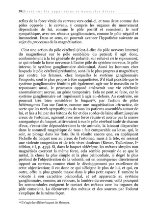 59 | E s s a i s u r l e s a p p a r i t i o n s e t o p u s c u l e s d i v e r s

reflux de la force vitale du cerveau vers celui-ci, et tous deux comme des
pôles opposés : le cerveau, y compris les organes du mouvement
dépendants de lui, comme le pôle positif et conscient; le nerf
sympathique, avec ses réseaux ganglionnaires, comme le pôle négatif et
inconscient. Dans ce sens, on pourrait avancer l’hypothèse suivante au
sujet du processus de la magnétisation.
C’est une action du pôle cérébral (c’est-à-dire du pôle nerveux interne)
du magnétiseur sur le pôle semblable du patient; il agit donc,
conformément à la loi générale de polarité, sur celui-ci en le repoussant,
ce qui refoule la force nerveuse à l’autre pôle du système nerveux, le pôle
interne, le système ganglionnaire abdominal. Aussi les hommes chez
lesquels le pôle cérébral prédomine, sont-ils le plus propres à magnétiser;
par contre, les femmes, chez lesquelles le système ganglionnaire
l’emporte, sont le plus propre à être magnétisées. S’il était possible que le
système ganglionnaire féminin pût également agir sur le masculin en le
repoussant aussi, le processus opposé amènerait une vie cérébrale
anormalement accrue, un génie temporaire. Cela ne peut se faire, car le
système ganglionnaire est impuissant à agir au-dehors. Au contraire, on
pourrait très bien considérer le baquet24, par l’action de pôles
hétéronymes l’un sur l’autre, comme une magnétisation attractive, de
sorte que les nerfs sympathiques de tous les patients assemblés autour de
lui, et liés à lui par des bâtons de fer et des cordes de laine allant jusqu’au
creux de l’estomac, agissant avec une force réunie et accrue par la masse
anorganique du baquet, attireraient à eux le pôle cérébral isolé de chacun
d’eux, c’est-à-dire déposséderaient la vie animale, la laissant disparaître
dans le sommeil magnétique de tous : fait comparable au lotus, qui, le
soir, se plonge dans les flots. De là résulte encore que, en appliquant
l’échelle du baquet non au creux de l’estomac, mais à la tête, on ressent
une violente congestion et de très vives douleurs (Kieser, Tellurisme, lre
édition, t.I, p. 439). Si, dans le baquet sidérique, les métaux simples non
magnétisés exercent la même force, cela semble provenir de ce que le
métal, la chose la plus simple et la plus primordiale, le degré le plus
profond de l’objectivation de la volonté, est en conséquence directement
opposé au cerveau, comme étant le développement par excellence de
cette objectivation; il est donc ce qui s’éloigne le plus de lui, et qui, en
outre, offre la plus grande masse dans le plus petit espace. Il ramène la
volonté à son caractère primordial, et est apparenté au système
ganglionnaire, comme, au rebours, la lumière du cerveau; voilà pourquoi
les somnambules craignent le contact des métaux avec les organes du
pôle conscient. La découverte des métaux et des sources par l’odorat
s’explique de la même façon.
24

Il s’agit du célèbre baquet de Mesmer.

 