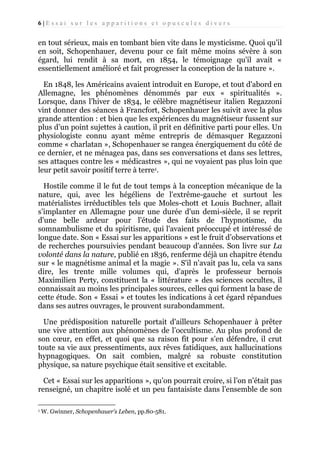 6|Essai sur les apparitions et opuscules divers

en tout sérieux, mais en tombant bien vite dans le mysticisme. Quoi qu’il
en soit, Schopenhauer, devenu pour ce fait même moins sévère à son
égard, lui rendit à sa mort, en 1854, le témoignage qu'il avait «
essentiellement amélioré et fait progresser la conception de la nature ».
En 1848, les Américains avaient introduit en Europe, et tout d'abord en
Allemagne, les phénomènes dénommés par eux « spiritualités ».
Lorsque, dans l’hiver de 1834, le célèbre magnétiseur italien Regazzoni
vint donner des séances à Francfort, Schopenhauer les suivit avec la plus
grande attention : et bien que les expériences du magnétiseur fussent sur
plus d’un point sujettes à caution, il prit en définitive parti pour elles. Un
physiologiste connu ayant même entrepris de démasquer Regazzoni
comme « charlatan », Schopenhauer se rangea énergiquement du côté de
ce dernier, et ne ménagea pas, dans ses conversations et dans ses lettres,
ses attaques contre les « médicastres », qui ne voyaient pas plus loin que
leur petit savoir positif terre à terre1.
Hostile comme il le fut de tout temps à la conception mécanique de la
nature, qui, avec les hégéliens de l'extrême-gauche et surtout les
matérialistes irréductibles tels que Moles-chott et Louis Buchner, allait
s’implanter en Allemagne pour une durée d'un demi-siècle, il se reprit
d'une belle ardeur pour l'étude des faits de l’hypnotisme, du
somnambulisme et du spiritisme, qui l'avaient préoccupé et intéressé de
longue date. Son « Essai sur les apparitions » est le fruit d’observations et
de recherches poursuivies pendant beaucoup d'années. Son livre sur La
volonté dans la nature, publié en 1836, renferme déjà un chapitre étendu
sur « le magnétisme animal et la magie ». S'il n'avait pas lu, cela va sans
dire, les trente mille volumes qui, d'après le professeur bernois
Maximilien Perty, constituent la « littérature » des sciences occultes, il
connaissait au moins les principales sources, celles qui forment la base de
cette étude. Son « Essai » et toutes les indications à cet égard répandues
dans ses autres ouvrages, le prouvent surabondamment.
Une prédisposition naturelle portait d'ailleurs Schopenhauer à prêter
une vive attention aux phénomènes de l’occultisme. Au plus profond de
son cœur, en effet, et quoi que sa raison fit pour s’en défendre, il crut
toute sa vie aux pressentiments, aux rêves fatidiques, aux hallucinations
hypnagogiques. On sait combien, malgré sa robuste constitution
physique, sa nature psychique était sensitive et excitable.
Cet « Essai sur les apparitions », qu’on pourrait croire, si l’on n'était pas
renseigné, un chapitre isolé et un peu fantaisiste dans l’ensemble de son
1

W. Gwinner, Schopenhauer’s Leben, pp.80-581.

 
