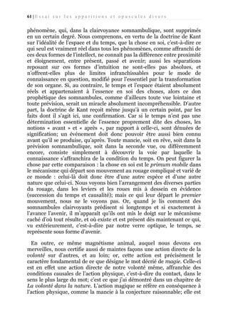 61 | E s s a i s u r l e s a p p a r i t i o n s e t o p u s c u l e s d i v e r s

phénomène, qui, dans la clairvoyance somnambulique, sont supprimés
en un certain degré. Nous comprenons, en vertu de la doctrine de Kant
sur l’idéalité de l’espace et du temps, que la chose en soi, c’est-à-dire ce
qui seul est vraiment réel dans tous les phénomènes, comme affranchi de
ces deux formes de l’intellect, ne connaît pas la différence entre proximité
et éloignement, entre présent, passé et avenir; aussi les séparations
reposant sur ces formes d’intuition ne sont-elles pas absolues, et
n’offrent-elles plus de limites infranchissables pour le mode de
connaissance en question, modifié pour l’essentiel par la transformation
de son organe. Si, au contraire, le temps et l’espace étaient absolument
réels et appartenaient à l’essence en soi des choses, alors ce don
prophétique des somnambules, comme d’ailleurs toute vue lointaine et
toute prévision, serait un miracle absolument incompréhensible. D’autre
part, la doctrine de Kant reçoit même jusqu’à un certain point, par les
faits dont il s’agit ici, une confirmation. Car si le temps n’est pas une
détermination essentielle de l’essence proprement dite des choses, les
notions « avant » et « après », par rapport à celle-ci, sont dénuées de
signification; un événement doit donc pouvoir être aussi bien connu
avant qu’il se produise, qu’après. Toute mancie, soit en rêve, soit dans la
prévision somnambulique, soit dans la seconde vue, ou différemment
encore, consiste simplement à découvrir la voie par laquelle la
connaissance s’affranchira de la condition du temps. On peut figurer la
chose par cette comparaison : la chose en soi est le primum mobile dans
le mécanisme qui départ son mouvement au rouage compliqué et varié de
ce monde : celui-là doit donc être d’une autre espèce et d’une autre
nature que celui-ci. Nous voyons bien l’arrangement des diverses parties
du rouage, dans les leviers et les roues mis à dessein en évidence
(succession du temps et causalité); mais ce qui leur départ le premier
mouvement, nous ne le voyons pas. Or, quand je lis comment des
somnambules clairvoyants prédisent si longtemps et si exactement à
l’avance l’avenir, il m’apparaît qu’ils ont mis le doigt sur le mécanisme
caché d’où tout résulte, et où existe et est présent dès maintenant ce qui,
vu extérieurement, c’est-à-dire par notre verre optique, le temps, se
représente sous forme d’avenir.
En outre, ce même magnétisme animal, auquel nous devons ces
merveilles, nous certifie aussi de maintes façons une action directe de la
volonté sur d’autres, et au loin; or, cette action est précisément le
caractère fondamental de ce que désigne le mot décrié de magie. Celle-ci
est en effet une action directe de notre volonté même, affranchie des
conditions causales de l’action physique, c’est-à-dire du contact, dans le
sens le plus large du mot; c’est ce que j’ai démontré dans un chapitre de
La volonté dans la nature. L’action magique se réfère en conséquence à
l'action physique, comme la mancie à la conjecture raisonnable; elle est

 