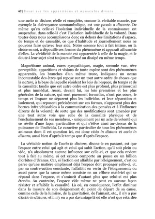 62 | E s s a i s u r l e s a p p a r i t i o n s e t o p u s c u l e s d i v e r s

une actio in distans réelle et complète, comme la véritable mancie, par
exemple la clairvoyance somnambulique, est une passio a distante. De
même qu’en celle-ci l’isolation individuelle de la connaissance est
suspendue, dans celle-là c’est l’isolation individuelle de la volonté. Dans
toutes deux nous accomplissons donc en dehors des limitations d’espace,
de temps et de causalité, ce que d’habitude et journellement nous ne
pouvons faire qu’avec leur aide. Notre essence tout à fait intime, ou la
chose en soi, a dépouillé ces formes du phénomène et apparaît affranchie
d’elles. La véridicité de la mancie est apparentée à celle de la magie, et le
doute à leur sujet s’est toujours affirmé ou dissipé en même temps.
Magnétisme animal, cures sympathiques, magie, seconde vue, rêve
perceptible, apparitions et visions de toute espèce sont des phénomènes
apparentés, les branches d’un même tronc, indiquant un nexus
incontestable des êtres qui repose sur un tout autre ordre de choses que
la nature, à la base de laquelle résident les lois de l’espace, du temps et de
la causalité; tandis que cet autre ordre est plus profond, plus primordial
et plus immédiat. Aussi, devant lui, les lois premières et les plus
générales de la nature, qui sont purement formelles, n’ont pas cours, le
temps et l’espace ne séparent plus les individus, et leur séparation et
isolement, qui reposent précisément sur ces formes, n’opposent plus des
bornes infranchissables à la communication des pensées et à l’influence
directe de la volonté; de sorte que des modifications sont amenées par
une tout autre voie que celle de la causalité physique et de
l’enchaînement de ses membres, - uniquement par un acte de volonté qui
se révèle d’une façon particulière et qui s’élève ainsi au-dessus de la
puissance de l’individu. Le caractère particulier de tous les phénomènes
animaux dont il est question ici, est donc visio in distans et actio in
distans, aussi bien d’après le temps que d’après l’espace.
La véritable notion de l’actio in distans, disons-le en passant, est que
l’espace entre celui qui agit et celui qui subit l’action, qu’il soit plein ou
vide, n’a absolument aucune influence sur celle-ci, et que cela revient
tout à fait au même, si cet espace comporte un pouce ou un billion
d’orbites d’Uranus. Car, si l’action est affaiblie par l’éloignement, c’est ou
parce qu’une matière emplissant déjà l’espace doit propager celle-ci, et,
par sa contre-action constante, l’affaiblit en vertu de l’éloignement; ou
aussi parce que la cause même consiste en un effluve matériel qui se
répand dans l’espace, et s’amincit d’autant plus que celui-ci est plus
étendu. Au contraire, l’espace vide même ne peut en aucune façon
résister et affaiblir la causalité. Là où, en conséquence, l’effet diminue
dans la mesure de son éloignement du point de départ de sa cause,
comme celle de la lumière, de la gravitation, de l’aimant, etc., il n’y a pas
d’actio in distans; et il n’y en a pas davantage là où elle n’est que retardée

 
