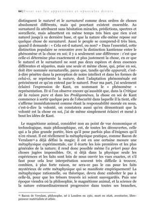 64 | E s s a i s u r l e s a p p a r i t i o n s e t o p u s c u l e s d i v e r s

distinguent le naturel et le surnaturel comme deux ordres de choses
absolument différents, mais qui pourtant existent ensemble. Au
surnaturel ils attribuent sans hésitation miracles, prédictions, spectres et
sorcellerie, mais admettent en même temps très bien que rien n’est
naturel jusqu’à sa dernière base, et que la nature elle-même repose sur
quelque chose de surnaturel. Aussi le peuple se comprend-il très bien,
quand il demande : « Cela est-il naturel, ou non? » Dans l’essentiel, cette
distinction populaire se rencontre avec la distinction kantienne entre le
phénomène et la chose en soi; il y a seulement une différence : c’est que
celle-ci détermine plus exactement et plus justement la chose, en ce que
le naturel et le surnaturel ne sont pas deux espèces et deux essences
différentes et séparées, mais une seule et même chose, qui, prise en soi,
doit être nommée surnaturelle, parce que, tandis qu’elle apparaît, c’està-dire pénètre dans la perception de notre intellect et dans les formes de
celui-ci, se représente la nature, dont l’adaptation phénoménale est
précisément ce qu’on entend par le naturel. Pour ma part, j’ai seulement
éclairci l’expression de Kant, en nommant le « phénomène »
représentation. Et si l’on observe encore qu’aussitôt que, dans la Critique
de la raison pure et dans les Prolégomènes, la chose en soi de Kant
commence à sortir quelque peu de l’obscurité dans laquelle il la tient, elle
s'affirme immédiatement comme étant la responsabilité morale en nous,
c’est-à-dire la volonté, on constatera aussi qu’en démontrant que la
volonté est la chose en soi, j’ai de même simplement éclairci et mené à
bout les idées de Kant.
Le magnétisme animal, considéré non au point de vue économique et
technologique, mais philosophique, est, de toutes les découvertes, celle
qui a la plus grande portée, bien qu’il pose parfois plus d’énigmes qu’il
n’en résout. Il est réellement la métaphysique pratique, comme Bacon de
Verulam25 a déjà défini la magie; il est en une certaine mesure une
métaphysique expérimentale, car il écarte les lois premières et les plus
générales de la nature; il rend donc possible même l’a priori pour des
choses jugées impossibles. Or, si déjà dans la physique seule les
expériences et les faits sont loin de nous ouvrir les vues exactes, et s’il
faut pour cela leur interprétation souvent très difficile à trouver,
combien, à plus forte raison, ne sera-ce pas le cas pour les faits
mystérieux de cette métaphysique qui se manifeste empiriquement! La
métaphysique rationnelle, ou théorique, devra donc emboîter le pas à
celle-là, pour que les trésors trouvés ici soient sauvegardés. Puis une
époque viendra où la philosophie, le magnétisme animal, et la science de
la nature extraordinairement progressive dans toutes ses branches,
Bacon de Verulam, philosophe, né à Londres en 1561, mort en 1626, aventurier, librepenseur matérialiste et athée.
25

 