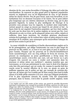 66 | E s s a i s u r l e s a p p a r i t i o n s e t o p u s c u l e s d i v e r s

chemins de fer, non moins favorables à l’échange des idées qu’à celui des
marchandises; ils exposent au plus grand péril la bigoterie populacière
nourrie en Angleterre avec un tel déploiement de ruse, et qui domine
même les classes élevées. Peu de gens lisent, mais tous bavardent, et ces
institutions leur en donnent l’occasion et les loisirs. On ne peut tolérer
plus longtemps que ces calotins rabaissent au dernier rang, par la plus
grossière bigoterie, la nation la plus intelligente de l’Europe et la
première sous presque tous les rapports, la rendant ainsi méprisable;
surtout quand on songe au moyen par lequel ils ont atteint ce but : la
façon dont ils ont organisé l’instruction populaire, qui leur était confiée,
de sorte que les deux tiers de la nation anglaise ne savent pas lire. Leur
effronterie en cela va si loin, qu’ils attaquent même avec colère, mépris et
railleries, dans leurs journaux, les résultats généraux absolument
certains de la géologie; car ils veulent faire valoir en plein sérieux le conte
mosaïque de la création, sans remarquer qu’ils renouvellent l’attaque du
pot de terre contre le pot de fer28.
La cause véritable du scandaleux et fourbe obscurantisme anglais est la
loi de primogéniture, qui oblige l’aristocratie (au sens le plus large) de
pourvoir ses fils cadets; or, si ceux-ci ne sont aptes ni pour la marine ni
pour l’armée, l’hospice qui les pourvoit est le Church-Establishment
(nom caractéristique), avec ses cinq millions de livres de revenus. On
procure en conséquence au jeune gentilhomme a living (nom très
caractéristique aussi), c’est-à-dire une cure, soit par faveur ou à prix
d’argent; très souvent ces cures à vendre sont annoncées dans les
journaux et même mises aux enchères29 ; ajoutons toutefois que, par
convenance, ce n’est pas précisément la cure, mais le droit d’en disposer
cette fois (the patronage), qui est vendu. Or, comme le marché doit être
conclu avant la vacance effective de la cure, on ajoute en guise de
puffisme opportun que le prêtre est âgé, par exemple de soixante-dixsept ans, de même que l’on n’oublie pas de faire sonner bien haut la belle
chasse et la belle pêche annexées à la cure, ainsi que l’élégant presbytère.
C’est la plus impudente simonie du monde. Cela fait comprendre
pourquoi, dans la bonne, c’est-à-dire la grande société anglaise, toute
Les Anglais sont une telle matter of fact nation, que quand de nouvelles découvertes
historiques et géologiques (par exemple les pyramides de Chéops, antérieure de mille ans au
déluge) leur enlève les données de fait et historiques de l’Ancien Testament, leur religion
entière s’écroule avec elles dans l’abîme.
29 Le Galignani du 12 mai 1855 annonce, d’après le Globe, que le rectorat de Pewsey,
Wiltshire, doit être vendu publiquement le 13 juin suivant, et le Galignani du 23 mai donne,
d’après le Leader, et souvent depuis, toute une liste de prêtres dont la cure doit être vendue
par licitation : avec le revenu de chacune, les agréments locaux, et l’âge de l’occupant actuel.
Ainsi, comme les places d’officiers dans l’armée, les cures dans l’église sont à vendre. Quels
officiers donne ce système, c’est ce qu’a révélé la campagne de Crimée; et quels prêtres, c’est
ce que révèle également l’expérience.
28

 