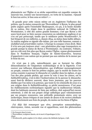67 | E s s a i s u r l e s a p p a r i t i o n s e t o p u s c u l e s d i v e r s

plaisanterie sur l’Église et sa sèche superstition est regardée comme de
mauvais ton, comme une inconvenance, en vertu de la maxime. «Quand
le bon ton arrive, le bon sens se retire30. »
Si grande pour cette raison même est en Angleterre l'influence des
prêtres, que la statue consacrée par Thorwaldsen31 à Byron, le plus grand
poète anglais après l'inimitable Shakespeare, n’a pu, à la honte durable
de sa nation, être érigée dans le panthéon national de l’abbaye de
Westminster, à côté des autres grands hommes; c’est que Byron a été
assez loyal pour ne faire aucune concession au calotinisme anglican et ne
s’en est pas préoccupé, tandis que le médiocre poète Wordsworth32, le
but fréquent de ses railleries, a, depuis 1854, sa statue dans ladite abbaye.
La nation anglaise se signale elle-même, par une telle bassesse, comme a
stultified and priestridden nation. L’Europe la conspue à bon droit. Mais
il n’en sera pas toujours ainsi : une génération plus sage transportera en
grande pompe la statue de Byron à Westminster. Au contraire, Voltaire,
qui en a dit cent fois plus que Byron contre l’Église, repose glorieusement
dans le Panthéon français, l’église de Sainte-Geneviève, heureux
d’appartenir à une nation qui ne permet pas aux calotins de la mener par
le bout du nez.
Ce n’est pas à cela, naturellement, que se bornent les effets
démoralisateurs de l’imposture ecclésiastique et de la bigoterie. C’est
exercer une influence démoralisatrice, que d’affirmer mensongèrement
au peuple, comme le font les prêtres anglais, que la moitié de toutes les
vertus consiste à paresser le dimanche et à piailler dans les églises, et que
l’un des plus grands péchés, qui ouvre la voie à tous les autres, est le
Sabbathbreaking, c’est-à-dire l’inobservation de la paresse le dimanche;
aussi font-ils déclarer souvent, dans leurs journaux, par les pauvres
diables que l’on mène à la potence, que toute la vie criminelle de ceux-ci a
son origine dans le Sabbathbreaking, ce péché monstrueux. C’est pour
les établissements ecclésiastiques signalés que la malheureuse Irlande,
dont les habitants meurent de faim par milliers, doit aujourd’hui encore
entretenir, à côté de son propre clergé catholique payé volontairement
par ses propres ressources, une prêtraille protestante oisive, avec un
archevêque, douze évêques et une armée de deans et de rectors rétribuée
sinon directement aux frais du peuple, du moins sur les biens d’Église.
J’ai déjà fait remarquer que rêve, perception somnambulique,
clairvoyance, vision, seconde vue et apparitions, sont des phénomènes
En français dans le texte.
Thorwaldsen, sculpteur danois, né et mort à Copenhague (1779 1844).
32 Wordsworth, poète anglais (1770-1850), auteur des Ballades lyriques, 1798.
30
31

 