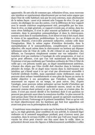 68 | E s s a i s u r l e s a p p a r i t i o n s e t o p u s c u l e s d i v e r s

apparentés. Ils ont cela de commun que, tributaires d’eux, nous recevons
une intuition se représentant objectivement par un tout autre organe que
dans l’état de veille habituel; non par les sens externes, mais absolument
de la même façon : aussi ai-je nommé cela l’organe du rêve. Ce qui, par
contre, les distingue les uns des autres, c’est la différence de leur rapport
avec le monde extérieur empiriquement réel, perceptible par les sens.
Dans le rêve, en règle générale, ce rapport n’existe pas, et même, dans les
rares rêves fatidiques, il n’est le plus souvent qu’indirect et éloigné; au
contraire, dans la perception somnambulique et dans la clairvoyance,
comme aussi dans le noctambulisme, il est direct et tout à fait exact; dans
la vision et les apparitions, problématique. La vue d’objets en rêve est
reconnue illusoire, c’est-à-dire purement subjective, comme celle dans
l’imagination. Mais la même espèce d’intuition deviendra, dans le
noctambulisme et le somnambulisme, complètement et exactement
objective; elle reçoit même dans la clairvoyance un horizon qui dépasse
infiniment celui de l’état de veille. Si elle s’étend ici aux fantômes des
défunts, on l’acceptera simplement comme une vue subjective. Ceci
toutefois n'est pas conforme à l’analogie de cette progression, et tout ce
qu’on peut affirmer, c’est que l’on voit maintenant des objets dont
l’existence n’est pas confirmée par l’intuition ordinaire de l’être à l’état de
veille qui y est présent; tandis que, au degré immédiatement antérieur,
c’étaient des objets que l’être éveillé doit chercher dans le lointain ou
attendre du temps. De ce degré nous voyons dans la clairvoyance une
intuition qui s’étend aussi à ce qui n’est pas directement accessible à
l’activité cérébrale éveillée, mais cependant existe réellement; nous ne
pouvons donc refuser immédiatement et sans plus de façons au moins la
réalité objective à ces perceptions que l’intuition éveillée, même
moyennant un espace ou un temps, ne peut suivre. Oui, d’après
l’analogie, nous pouvons même présumer qu’une faculté d’intuition qui
s’étend à l’avenir réel, n’existant nullement encore, serait en état de
percevoir comme étant présent ce qui a été un jour, et n’existe plus. En
outre, il n’est pas encore décidé si les fantômes dont il est question ne
peuvent pas parvenir aussi dans la conscience éveillée. Le plus souvent ils
sont perçus dans l’état de demi-sommeil, quand on aperçoit exactement,
bien qu’en rêvant, l’entourage et le présent immédiats. Tout ce qu’on voit
ici étant objectivement réel, les fantômes qui font leur apparition ont
avant tout pour eux la présomption de la réalité.
L’expérience nous enseigne en outre que la fonction de l’organe du rêve,
qui a, en règle générale, pour condition de son activité, le sommeil léger
ordinaire ou le sommeil magnétique profond, peut s’exercer aussi, par
exception, dans le cerveau éveillé; c’est-à-dire que l’œil avec lequel nous
voyons les rêves peut s’ouvrir une fois aussi dans la veille. Alors se
présentent devant nous des figures si fallacieusement semblables à celles

 