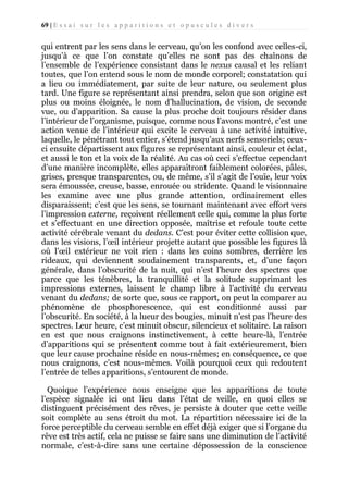69 | E s s a i s u r l e s a p p a r i t i o n s e t o p u s c u l e s d i v e r s

qui entrent par les sens dans le cerveau, qu’on les confond avec celles-ci,
jusqu’à ce que l’on constate qu’elles ne sont pas des chaînons de
l’ensemble de l’expérience consistant dans le nexus causal et les reliant
toutes, que l’on entend sous le nom de monde corporel; constatation qui
a lieu ou immédiatement, par suite de leur nature, ou seulement plus
tard. Une figure se représentant ainsi prendra, selon que son origine est
plus ou moins éloignée, le nom d’hallucination, de vision, de seconde
vue, ou d’apparition. Sa cause la plus proche doit toujours résider dans
l’intérieur de l’organisme, puisque, comme nous l’avons montré, c’est une
action venue de l’intérieur qui excite le cerveau à une activité intuitive,
laquelle, le pénétrant tout entier, s’étend jusqu’aux nerfs sensoriels; ceuxci ensuite départissent aux figures se représentant ainsi, couleur et éclat,
et aussi le ton et la voix de la réalité. Au cas où ceci s’effectue cependant
d’une manière incomplète, elles apparaîtront faiblement colorées, pâles,
grises, presque transparentes, ou, de même, s’il s’agit de l’ouïe, leur voix
sera émoussée, creuse, basse, enrouée ou stridente. Quand le visionnaire
les examine avec une plus grande attention, ordinairement elles
disparaissent; c’est que les sens, se tournant maintenant avec effort vers
l’impression externe, reçoivent réellement celle qui, comme la plus forte
et s’effectuant en une direction opposée, maîtrise et refoule toute cette
activité cérébrale venant du dedans. C’est pour éviter cette collision que,
dans les visions, l’œil intérieur projette autant que possible les figures là
où l’œil extérieur ne voit rien : dans les coins sombres, derrière les
rideaux, qui deviennent soudainement transparents, et, d’une façon
générale, dans l’obscurité de la nuit, qui n’est l’heure des spectres que
parce que les ténèbres, la tranquillité et la solitude supprimant les
impressions externes, laissent le champ libre à l’activité du cerveau
venant du dedans; de sorte que, sous ce rapport, on peut la comparer au
phénomène de phosphorescence, qui est conditionné aussi par
l’obscurité. En société, à la lueur des bougies, minuit n’est pas l’heure des
spectres. Leur heure, c’est minuit obscur, silencieux et solitaire. La raison
en est que nous craignons instinctivement, à cette heure-là, l’entrée
d’apparitions qui se présentent comme tout à fait extérieurement, bien
que leur cause prochaine réside en nous-mêmes; en conséquence, ce que
nous craignons, c’est nous-mêmes. Voilà pourquoi ceux qui redoutent
l’entrée de telles apparitions, s’entourent de monde.
Quoique l’expérience nous enseigne que les apparitions de toute
l’espèce signalée ici ont lieu dans l’état de veille, en quoi elles se
distinguent précisément des rêves, je persiste à douter que cette veille
soit complète au sens étroit du mot. La répartition nécessaire ici de la
force perceptible du cerveau semble en effet déjà exiger que si l’organe du
rêve est très actif, cela ne puisse se faire sans une diminution de l’activité
normale, c’est-à-dire sans une certaine dépossession de la conscience

 