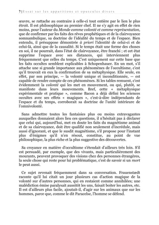 7|Essai sur les apparitions et opuscules divers

œuvre, se rattache au contraire à celle-ci tout entière par le lien le plus
étroit. Il est philosophique au premier chef. II ne s’y agit en effet de rien
moins, pour l’auteur du Monde comme volonté et comme représentation,
que de confirmer par les faits des rêves prophétiques et de la clairvoyance
somnambulique, sa doctrine de l’idéalité du temps et de l’espace. Bien
entendu, il présuppose démontrée à priori l'identité de celui-ci et de
celui-là, ainsi que de la causalité. Si le temps était une forme des choses
en soi, il ne pourrait, dans l’état de clairvoyance, être franchi ; et cet état
supprime l’espace avec ses distances, qui interviennent plus
fréquemment que celles du temps. C’est uniquement sur cette base que
les faits occultes semblent explicables à Schopenhauer. En un mot, s’il
attache une si grande importance aux phénomènes de l’occultisme, c’est
qu’il trouvait en eux la confirmation de sa métaphysique. Elle seule, en
effet, par son principe, — la volonté unique et inconditionnée, — est
capable de rendre compte de ces phénomènes. Si les tables remuent, c’est
évidemment la volonté qui les met en mouvement, ou qui, plutôt, se
manifeste dans leurs mouvements. Bref, cette « métaphysique
expérimentale et pratique », comme Bacon a déjà défini les sciences
occultes avec ses effets « magiques », c’est-à-dire indépendants de
l'espace et du temps, corroborait sa doctrine de l'unité intérieure de
l’omnivolonté.
Sans admettre toutes les fantaisies plus ou moins extravagantes
auxquelles donnaient alors lieu ces questions, il n’hésitait pas à déclarer
que celui qui, aujourd'hui, met en doute les faits du magnétisme animal
et de sa clairvoyance, doit être qualifié non seulement d'incrédule, mais
aussi d'ignorant, et que le susdit magnétisme, s'il propose pour l'instant
plus d’énigmes qu'il n’en résout, constitue, au point de vue
philosophique, la plus riche et la plus suggestive des découvertes.
Sa croyance en matière d'occultisme s'étendait d’ailleurs très loin. S'il
est persuadé, par exemple, que des vivants, mais particulièrement des
mourants, peuvent provoquer des visions chez des personnes étrangères,
la seule chose qui reste pour lui problématique, c’est de savoir si un mort
le peut aussi.
Ce sujet revenait fréquemment dans sa conversation. Frauenstædt
raconte qu'il lui citait un jour plusieurs cas d'action magique de la
volonté sur d’autres personnes, qui en restaient comme annihilées; une
malédiction émise paralysait aussitôt les uns, faisait boiter les autres, etc.
Il est d’ailleurs plus facile, ajoutait-il, d'agir sur les animaux que sur les
hommes, parce que, comme le dit Paracelse, l’homme se défend.

 