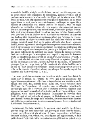 70 | E s s a i s u r l e s a p p a r i t i o n s e t o p u s c u l e s d i v e r s

sensorielle éveillée, dirigée vers le dehors : ce qui me fait supposer que,
au cours d’une telle apparition, la conscience, quoique éveillée, est en
quelque sorte recouverte d’un voile très léger qui lui donne une faible
teinte de rêve. Ceci expliquerait que ceux qui ont réellement eu de telles
apparitions ne sont jamais morts de frayeur; tandis que les apparitions
fausses et artificielles ont amené parfois ce résultat. Oui, en règle
générale, les véritables visions de cette espèce n’occasionnent aucune
crainte; ce n’est qu’ensuite, en y réfléchissant, qu’on sent quelque frisson.
Cela peut provenir aussi, il est vrai, de ce que, tant qu’elles durent, on les
tient pour des êtres en chair et en os, et qu’ensuite seulement on constate
que la chose était impossible. Je crois cependant que l’absence de crainte,
qui est même un signe caractéristique des véritables visions de cette
espèce, provient avant tout de la raison alléguée plus haut : quoique
éveillé, on est légèrement enveloppé d’une espèce de conscience rêveuse,
c’est-à-dire qu’on se trouve dans un élément essentiellement étranger à la
crainte des apparitions incorporelles, parce que l’objectif ne s’y sépare
pas aussi nettement du subjectif que dans l’action du monde corporel.
Ceci est confirmé par le sans-gêne avec lequel la voyante de Prévorst
traite les spectres qui l’entourent; en un endroit, par exemple (lre édit., t.
III, p. 120), elle fait attendre tout tranquillement un spectre, jusqu’à ce
qu’elle ait mangé sa soupe. Justinus Kerner dit lui-même, en différents
passages (par ex., t.1, p. 209), qu’elle paraissait à la vérité éveillée, mais
qu’elle ne l’était jamais complètement : assertion qu’on pourrait ajouter à
celle de la voyante elle-même, disant que chaque fois qu’elle voyait des
spectres, elle était éveillée (t. II, p. 44).
La cause prochaine de toutes ces intuitions s’effectuant dans l’état de
veille par le moyen de l’organe du rêve, qui nous présentent des
apparitions complètement objectives et équivalentes aux intuitions par le
moyen des sens, doit, comme nous l’avons dit, résider toujours dans
l’intérieur de l’organisme, où ensuite une modification inhabituelle
quelconque agit sur le cerveau, par le système nerveux végétatif déjà
apparenté au système cérébral, c’est-à-dire par le nerf sympathique et ses
ganglions. Cette action peut toujours transporter le cerveau dans
l’activité, qui lui est naturelle et propre, de l’intuition objective, ayant
pour forme l’espace, le temps et la causalité, absolument comme l’action
qui s’effectue du dehors sur les sens; en conséquence, il exerce également
à présent sa fonction normale.
Maintenant, l’activité intuitive du cerveau, ainsi excitée du dedans,
pénètre jusqu’aux nerfs sensoriels, qui, provoqués à leur tour du dedans,
comme précédemment du dehors, à leurs impressions spécifiques,
donnent couleur, son, odeur, etc., aux figures qui apparaissent, et leur
prêtent ainsi l’objectivité et la corporisation complètes de ce qui est perçu

 