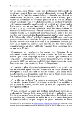 71 | E s s a i s u r l e s a p p a r i t i o n s e t o p u s c u l e s d i v e r s

par les sens. Cette théorie reçoit une confirmation intéressante du
témoignage suivant d’une somnambule clairvoyante nommée Heineke
sur l’origine de l’intuition somnambulique : « Dans la nuit elle avait eu
soudainement l’impression, après un sommeil calme et naturel, que la
lumière se développait de l’occiput, jaillissait de là vers le sinciput,
arrivait ensuite aux yeux, et rendait alors visibles les objets environnants;
cette lumière, semblable au crépuscule, lui avait fait voir et reconnaître
distinctement tout ce qui l’entourait ». (Archives de Kieser, t. III,
livraison 3, p. 43.) Mais cette première cause d’intuitions excitées du
dedans dans le cerveau doit à son tour en avoir une qui est la cause plus
éloignée de celle-là. Si maintenant nous trouvions que celle-ci doit être
cherchée non seulement dans l’organisme, mais parfois aussi en dehors
de lui, l’objectivité réelle, c’est-à-dire le rapport véritablement causal avec
quelque chose existant en dehors du sujet, serait, dans ce dernier cas, de
nouveau assurée d’un tout autre côté à ce phénomène cérébral qui,
jusqu’ici, se représente comme aussi subjectif que les simples rêves,
seulement comme un rêve éveillé; elle rentrerait donc en quelque sorte
par une porte dérobée.
J’énumèrerai en conséquence les causes plus éloignées de ce
phénomène, autant qu’elles nous sont connues. Je ferai remarquer
d’abord que, aussi longtemps qu’elles n’existent qu’à l’intérieur de
l’organisme, le phénomène porte le nom d’hallucination, qu’il perd pour
en prendre différents autres, quand il s’agit de démontrer, ou au moins
d’admettre, une cause existant en dehors de l’organisme.
1° La cause la plus fréquente du phénomène cérébral en question, ce
sont les maladies aiguës violentes, notamment les fièvres chaudes, qui
provoquent le délire que tout le monde connaît. Cette cause réside
manifestement dans l’organisme seul, bien que la fièvre même puisse
être occasionnée par des causes extérieures.
2° La folie, qui est loin d’être toujours accompagnée d’hallucinations,
l’est parfois. La cause de ces hallucinations, ce sont les états morbides, le
plus souvent du cerveau, souvent aussi du reste de l’organisme, qui la
provoquent avant tout.
3° Dans quelques cas rares, par bonheur parfaitement constatés, se
produisent, en l’absence de fièvre, de maladie aiguë, et à plus forte raison
de folie, sous forme d’apparition de figures humaines, des hallucinations
qui parodient à s’y méprendre les réelles. Le cas le plus connu de ce genre
est celui de Nicolaï33, tel qu’il l’a exposé en 1799 à l'Académie de Berlin,
Nous avons dit dans une note de Philosophie et science de la nature que Friedrich Nicolaï
est un écrivain berlinois très combatif de la seconde moitié du XVIIIe siècle (1738-1811), dont
33

 