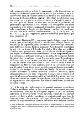 72 | E s s a i s u r l e s a p p a r i t i o n s e t o p u s c u l e s d i v e r s

qui a ordonné un tirage spécial de son compte rendu. On en trouve un
analogue dans l'Edinburgh’s Journal of Science, par Brewster, t. IV, n°8,
octobre-avril 1831, et plusieurs autres dans le traité Des hallucinations,
de Brierre de Boismont (Paris, 1945; 2e édit., 1852), livre très utile pour
tout ce qui concerne nos recherches, sur lequel je m’appuierai souvent. Il
est vrai qu’il ne donne en rien une explication approfondie des
phénomènes appartenant à son ressort; son arrangement soi-disant
systématique n’est même qu’apparent; il constitue néanmoins une très
riche compilation, ordonnée avec intelligence et critique, de tous les cas
rentrant dans notre matière. Les observations 7, 13, 15, 29, 65, 108, 110,
111, 112, 114, 115, 132, s’appliquent particulièrement au point spécial que
nous examinons ici.
Avant tout, il faut considérer que, parmi tous les faits qui appartiennent
à notre sujet, sur un qui parvient à la connaissance publique, il en est des
milliers qui ne dépassent jamais le cercle de leur entourage immédiat,
pour différentes raisons faciles à concevoir. Aussi l’examen scientifique
de cet objet se traîne-t-il depuis des siècles, bien plus, des milliers
d’années, avec quelques cas, rêves perceptibles et histoire de spectres,
qui, depuis, se sont renouvelés cent mille fois, mais n’ont point été portés
à la connaissance publique, et ont, pour ce motif, été incorporés dans la
littérature. Des exemples de ces cas, devenus typiques par de nombreuses
répétitions, sont le rêve raconté par Cicéron, De divinatione, livre I, chap.
XXVII; le spectre dont parle Pline le Jeune dans sa lettre à Sura, et
l’apparition de Marsile Ficin, conformément à sa convention avec son
ami Mercatus. Quant à tous les cas que j’ai énumérés dans ce paragraphe,
et dont le plus typique est la maladie de Nicolaï, ils ont été reconnus
comme provenant de causes anormales purement physiques, ayant
uniquement leur source dans l’organisme même; ce qui le prouve, c’est
aussi bien leur peu d’importance et la périodicité de leur retour, que leur
disparition devant les moyens thérapeutiques, principalement la saignée.
Ils appartiennent donc également aux pures hallucinations, et méritent
en réalité ce nom.
4° A la suite des hallucinations se rangent certaines apparitions,
d’ailleurs semblables à elles, de figures qui se présentent objectivement et
extérieurement, mais qui se distinguent cependant par un caractère
déterminé en propre pour le voyant, caractère sérieux, le plus souvent
sinistre, et dont la réelle importance est ordinairement mise hors de
doute par la mort très proche de celui auquel elles se sont présentées. Un
modèle de ce genre est le cas rapporté par Walter Scott dans son livre On
le nom est resté en Allemagne synonyme de lourdeur et de philistinisme. Il ne manquait
cependant pas d’audace philosophique ni d’esprit humoristique et se distinguait par un très
grand bon sens.

 