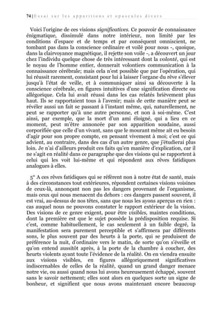 74 | E s s a i s u r l e s a p p a r i t i o n s e t o p u s c u l e s d i v e r s

Voici l’origine de ces visions significatives. Ce pouvoir de connaissance
énigmatique, dissimulé dans notre intérieur, non limité par les
conditions d’espace et de temps et par conséquent omniscient, ne
tombant pas dans la conscience ordinaire et voilé pour nous -, quoique,
dans la clairvoyance magnétique, il rejette son voile -, a découvert un jour
chez l’individu quelque chose de très intéressant dont la volonté, qui est
le noyau de l’homme entier, donnerait volontiers communication à la
connaissance cérébrale; mais cela n’est possible que par l’opération, qui
lui réussit rarement, consistant pour lui à laisser l’organe du rêve s’élever
jusqu’à l’état de veille, et à communiquer ainsi sa découverte à la
conscience cérébrale, en figures intuitives d’une signification directe ou
allégorique. Cela lui avait réussi dans les cas relatés brièvement plus
haut. Ils se rapportaient tous à l’avenir; mais de cette manière peut se
révéler aussi un fait se passant à l’instant même, qui, naturellement, ne
peut se rapporter qu’à une autre personne, et non à soi-même. C’est
ainsi, par exemple, que la mort d’un ami éloigné, qui a lieu en ce
moment, peut m’être annoncée par son apparition soudaine, aussi
corporifiée que celle d’un vivant, sans que le mourant même ait eu besoin
d’agir pour son propre compte, en pensant vivement à moi; c’est ce qui
advient, au contraire, dans des cas d’un autre genre, que j’étudierai plus
loin. Je n’ai d’ailleurs produit ces faits qu’en manière d’explication, car il
ne s’agit en réalité dans ce paragraphe que des visions qui se rapportent à
celui qui les voit lui-même et qui répondent aux rêves fatidiques
analogues à elles.
5° A ces rêves fatidiques qui se réfèrent non à notre état de santé, mais
à des circonstances tout extérieures, répondent certaines visions voisines
de ceux-là, annonçant non pas les dangers provenant de l’organisme,
mais ceux qui nous menacent du dehors : ces dangers passent souvent, il
est vrai, au-dessus de nos têtes, sans que nous les ayons aperçus en rien :
cas auquel nous ne pouvons constater le rapport extérieur de la vision.
Des visions de ce genre exigent, pour être visibles, maintes conditions,
dont la première est que le sujet possède la prédisposition requise. Si
c’est, comme habituellement, le cas seulement à un faible degré, la
manifestation sera purement perceptible et s’affirmera par différents
sons, le plus souvent par des heurts à la porte, qui se produisent de
préférence la nuit, d’ordinaire vers le matin, de sorte qu’on s’éveille et
qu’on entend aussitôt après, à la porte de la chambre à coucher, des
heurts violents ayant toute l’évidence de la réalité. On en viendra ensuite
aux visions visibles, en figures allégoriquement significatives
indiscernables de celles de la réalité, quand un grand danger menace
notre vie, ou aussi quand nous lui avons heureusement échappé, souvent
sans le savoir nettement; elles sont alors en quelques sorte un signe de
bonheur, et signifient que nous avons maintenant encore beaucoup

 