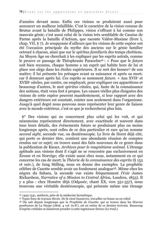 75 | E s s a i s u r l e s a p p a r i t i o n s e t o p u s c u l e s d i v e r s

d’années devant nous. Enfin ces visions se produiront aussi pour
annoncer un malheur infaillible. C’est le caractère de la vision connue de
Brutus avant la bataille de Philippes, vision s’offrant à lui comme son
mauvais génie; c’est aussi celui de la vision très semblable de Cassius de
Parme après la bataille d’Actium, que raconte Valère-Maxime (livre I,
chap. VII, § 7). Je soupçonne d’ailleurs que les visions de cette espèce ont
été l’occasion principale du mythe des anciens sur le génie familier
octroyé à chacun, ainsi que sur le spiritus familiaris des temps chrétiens.
Au Moyen Âge on cherchait à les expliquer par les esprits astrals, comme
le prouve ce passage de Théophraste Paracelse36 : « Pour que le fatum
soit bien reconnu, chaque homme a un esprit qui habite hors de lui et
place son siège dans les étoiles supérieures. Il se sert des bosses37 de son
maître; il lui présente les présages avant sa naissance et après sa mort;
car il demeure après lui. Ces esprits se nomment fatum. » Aux XVIIe et
XVIIIe siècles, par contre, on employait, pour expliquer ces apparitions et
beaucoup d’autres, le mot spiritus vitales, qui, faute de la connaissance
des notions, était venu fort à propos. Les causes réelles plus éloignées des
visions de cette espèce peuvent manifestement, si leur rapport avec des
dangers extérieurs est constaté, exister non seulement dans l’organisme.
Jusqu’à quel degré nous pouvons nous représenter leur genre de liaison
avec le monde extérieur, c’est ce que je rechercherai plus loin.
6° Des visions qui ne concernent plus celui qui les voit, et qui
néanmoins représentent directement, avec exactitude et souvent dans
tous leurs détails, des événements futurs se produisant plus ou moins
longtemps après, sont celles de ce don particulier et rare qu’on nomme
second sight, seconde vue, ou deutéroscopie. Le livre de Horst déjà cité,
qui porte ce dernier titre, contient une abondante réunion de comptes
rendus sur ce sujet; on trouve aussi des faits nouveaux de ce genre dans
la publication de Kieser, Archives pour le magnétisme animal. L’étrange
aptitude aux visions dont il s’agit ne se rencontre pas exclusivement en
Écosse et en Norvège; elle existe aussi chez nous, notamment en ce qui
concerne les cas de mort; la Théorie de la connaissance des esprits (§ 153
et suiv.), de Iung Stilling, nous en donne des exemples. La prophétie
célèbre de Cazotte semble avoir un fondement analogue38. Même chez les
nègres du Sahara, la seconde vue existe fréquemment (Voir James
Richardson, Narrative of a Mission to Central Africa, Londres, 1853). Il
y a plus : chez Homère déjà (Odyssée, chant XX, vers 351-357), nous
trouvons une véritable deutéroscopie, qui présente même une étrange
1493-1541, médecin, père de la médecine hermétique.
Types fixes de travaux élevés. De là vient bussieren, travailler en bosse ou en relief.
38 On sait depuis longtemps que la Prophétie de Cazotte, qui se trouve dans les Œuvres
posthumes de La Harpe (1806, 4 vol. in-8°), est en entier de ce dernier écrivain. Beaucoup
d’esprits crédules se laissèrent prendre à cette ingénieuse fiction (Le trad.).
36
37

 