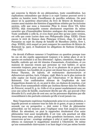 77 | E s s a i s u r l e s a p p a r i t i o n s e t o p u s c u l e s d i v e r s

qui concerne la théorie de ces phénomènes, toute considération. Les
explications rationalistes que donne à ce sujet l’auteur peuvent servir à
mettre en lumière toute l’insuffisance de pareilles solutions. On peut
placer ici la quatrième observation du livre de Brierre de Boismont :
comme aussi maintes des histoires d’apparitions relatées par les écrivains
anciens, celle que nous a transmise Pline le Jeune (livre VII, lettre
XXVII), déjà remarquable comme absolument empreinte du même
caractère que d’innombrables histoires analogues des temps modernes.
Toute semblable à celle-là, et n’en étant peut-être qu’une autre version,
est celle que conte Lucien dans son Philopseudès (chap. XXXl). Citons
encore le récit de Damon dans Plutarque (Cimon, chap. I), celui de
Pausanias au sujet du champ de bataille de Marathon (Attica, livre I,
chap. XXXII), récit auquel on peut comparer les assertions de Brierre de
Boismont (p. 590), et finalement les allégations de Suétone (Caligula,
chap. LIX).
On devrait d’ailleurs ramener à l’expérience en question presque tous
les cas où des esprits apparaissent toujours à la même place et où le
spectre est enchaîné à un lieu déterminé : églises, cimetières, champs de
bataille, endroits qui ont été témoins d’assassinats, d’exécutions, et ces
maisons de mauvais renom que personne ne veut habiter, et qu’on
rencontre toujours; pour ma part, j’en ai vu plusieurs de ce genre dans
mon existence. Les localités de ce genre ont donné lieu au livre du jésuite
Petrus Thyræus, De infestis, ob molestantes daemoniorum et
defunctorum spiritus, locis, Cologne, 1598. Mais le cas le plus curieux de
cette espèce est fourni peut-être par l’observation 77 de Brierre de
Boismont. Une confirmation sérieuse de l’explication de tant
d’apparitions donnée ici, et, on peut le dire, un chaînon de jonction, c’est
la vision d’une somnambule relatée par Justinus Kerner dans les Feuilles
de Prévorst, recueil X, p. 61. Celle-ci vit se passer soudainement sous ses
yeux une scène de famille, exactement décrite par elle, qui pouvait s’être
déroulée là il y avait plus de cent ans; car les personnes dépeintes par elle
ressemblaient à des portraits existants qu’elle n’avait jamais vus.
Mais l’importante expérience fondamentale prise ici en considération, à
laquelle peuvent se ramener tous les faits de ce genre, et que je nomme «
seconde vue en perspective », doit rester à l’état de phénomène
primordial; car les moyens pour l’expliquer nous font jusqu’ici encore
défaut. En attendant, on peut la rapprocher étroitement d’un autre
phénomène tout aussi inexplicable, il est vrai; cela pourtant est déjà
beaucoup pour nous, puisque de deux grandeurs inconnues, nous n’en
conservons qu’une : avantage analogue à celui si vanté que nous avons
obtenu en ramenant le magnétisme minéral à l’électricité. De même
qu’une somnambule clairvoyante à un haut degré n’est pas même bornée

 