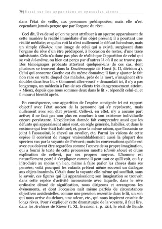 79 | E s s a i s u r l e s a p p a r i t i o n s e t o p u s c u l e s d i v e r s

dans l’état de veille, aux personnes prédisposées; mais elle n’est
cependant jamais perçue que par l’organe du rêve.
Ceci dit, il va de soi qu’on ne peut attribuer à un spectre apparaissant de
cette manière la réalité immédiate d’un objet présent; il a pourtant une
réalité médiate; ce qu’on voit là n’est nullement le défunt lui-même, mais
un simple εϊδωλον, une image de celui qui a existé, surgissant dans
l’organe du rêve d’un être prédisposé, à l’occasion de restes, d’une trace
subsistante. Cela n’a donc pas plus de réalité que l’apparition de celui qui
se voit lui-même, ou bien est perçu par d’autres là où il ne se trouve pas.
Des témoignages probants attestent quelques-uns de ces cas, dont
plusieurs se trouvent dans la Deutéroscopie de Horst (t. II, division 4).
Celui qui concerne Goethe est du même domaine; il faut y ajouter le fait
non rare en vertu duquel des malades, près de la mort, s’imaginent être
doubles dans leur lit. « Comment allez-vous? » demandait ici, il n’y a pas
longtemps, un médecin à l’un de ses clients très dangereusement atteint.
« Mieux, depuis que nous sommes deux dans le lit », répondit celui-ci, et
il mourut bientôt après.
En conséquence, une apparition de l’espèce consignée ici est rapport
objectif avec l’état ancien de la personne qui s’y représente, mais
nullement avec son état présent. Celle-ci, en effet, n’y a aucune part
active; il ne faut pas non plus en conclure à son existence individuelle
encore persistante. L’explication donnée fait comprendre aussi que les
défunts qui apparaissent ainsi sont, en règle générale, habillés, et dans le
costume qui leur était habituel; et, pour la même raison, que l’assassin se
joint à l'assassiné, le cheval au cavalier, etc. Parmi les visions de cette
espèce il convient de ranger vraisemblablement aussi la plupart des
spectres vus par la voyante de Prévorst; mais les conversations qu’elle eut
avec eux doivent être regardées comme l’œuvre de sa propre imagination,
qui a fourni le texte de cette procession muette (dumb show) et d’une
explication de celle-ci, par ses propres moyens. L’homme est
naturellement porté à s’expliquer comme il peut tout ce qu’il voit, ou à y
introduire au moins un lien, même à faire parler les choses dans ses
pensées; voilà pourquoi les enfants prêtent même souvent un dialogue
aux objets inanimés. C’était donc la voyante elle-même qui soufflait, sans
le savoir, ces figures qui lui apparaissaient; son imagination se trouvait
dans cette espèce d’activité inconsciente avec laquelle, dans le rêve
ordinaire dénué de signification, nous dirigeons et arrangeons les
événements, et dont l’occasion naît même parfois de circonstances
objectives accidentelles, comme une pression ressentie dans le lit, un son
qui nous arrive du dehors, une odeur, etc., qui nous inspirent ensuite de
longs rêves. Pour s’expliquer cette dramaturgie de la voyante, il faut lire,
dans les Archives de Kieser (t. XI, livraison 1, p. 121), le récit de Bende

 