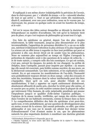 8|Essai sur les apparitions et opuscules divers

Il expliquait à son même doctor indefatigabilis la prévision de l’avenir,
dans la clairvoyance, par 1’ « idéalité du temps » et la « nécessité absolue
de tout ce qui arrive ». Tout ce qui adviendra existe dès maintenant,
disait-il, seulement, avec nos yeux ordinaires, nous ne le voyons pas. Le
clairvoyant, lui, pousse en quelque sorte en avant les lunettes du temps,
et le voit2.
Tel est le noyau des idées autour desquelles se déroule la doctrine de
Schopenhauer en matière d'occultisme. On voit qu'ici la fantaisie tient
peu de place, et que c’est toujours de philosophie qu'avant tout il s’agit.
Ces faits du spiritisme en général, depuis l'un des plus simples
relativement, la table tournante, jusqu’au plus déconcertant et le plus
invraisemblable, l'apparition de personnes décédées il y a un an ou mille
ans, méritent évidemment l'attention la plus sérieuse et la plus impartiale
La science est en effet tenue à regarder en face tout problème qui peut se
présenter à elle; son devoir étroit est de sonder tous les phénomènes.
Nous ne sommes plus aujourd'hui au temps où l’Église s'arrogeait la
prétention de répondre seule à des questions de la nature de celles-là, —
et de toute nature, y compris celle des lois cosmiques. Ce qui est certain,
c’est que, suivant les époques, les points de vue changent. La pythie de
Delphes, dans l'antiquité, passait pour inspirée par Apollon : au moyen
âge elle aurait été exorcisée, puis brûlée comme sorcière; de nos jours, on
la déclarerait somnambule. Les faits subsistent, et les explications seules
varient. En ce qui concerne les manifestations de l’au-delà, l’humanité
sera probablement toujours divisée en deux camps : celui des croyants et
celui des incrédules, hommes dont la valeur intellectuelle peut très bien
s’équipoller. Quoi qu'il en soit, pour aborder l’étude de ces
manifestations, il faut y apporter un esprit entièrement désintéressé,
absolument affranchi de partis pris, chercher la vérité pour elle-même, et
se soucier peu ou point, en cette matière comme dans la plupart de celles
qui intéressent l’être humain, de cette méprisable prostituée qui pousse
l'impudence jusqu’à se qualifier d’elle-même l’opinion publique, —
l’opinion de la masse inculte, irréfléchie, qui rampe des siècles entiers
dans l’ornière de ses habituels errements, comme la limace dans sa bave
!3 La compréhension définitive des faits du spiritisme n’est peut-être,
après tout, et très probablement, qu’une question de développement plus
ou moins avancé de la science. Qui oserait prétendre, en effet, que notre
philosophie et nos vues sur le monde ont atteint leur dernier terme
d'aboutissement? C'est d’autant moins le cas, que les phénomènes
naturels les plus importants destinés à constituer une doctrine générale
Ed Grisebach, Schopenhauer’s Gespreche, pp.41-42.
« Rejette l’opinion, tu seras sauvé. Qui donc t’empêche de la rejeter ? » Marc-Aurèle,
Pensées (livre XII, 25)
2
3

 