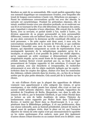 80 | E s s a i s u r l e s a p p a r i t i o n s e t o p u s c u l e s d i v e r s

Bendsen au sujet de sa somnambule. Elle voyait parfois apparaître dans
son sommeil magnétique ses connaissances vivantes, avec lesquelles elle
tenait de longues conversations à haute voix. Détachons ces passages : «
Parmi les nombreuses conversations qu’elle eut avec des absents, la
suivante est caractéristique. Pendant les prétendues réponses, elle se
taisait, semblait écouter avec une attention profonde, en se soulevant sur
son lit et en tournant la tête d’un côté déterminé, les réponses des autres,
puis s’apprêtait à répondre à leurs objections. Elle croyait être la vieille
Karen, avec sa servante, et parlait tantôt à l’un, tantôt à l’autre... La
division apparente de sa propre personnalité en trois personnalités
différentes, comme cela est habituel dans le rêve, allait ici si loin, que je
ne pus alors convaincre la dormeuse qu’elle constituait elle-même ces
trois personnes. » De cette espèce sont donc aussi, à mon avis, les
conversations surnaturelles de la voyante de Prévorst, ce que confirme
fortement l’absurdité sans nom du texte de ces dialogues et de ces
drames, qui répondent uniquement au cercle de représentation d’une
montagnarde ignorante de la métaphysique populaire qu’on lui a
inculquée, et auxquels il n’est possible de prêter une réalité objective,
qu’en supposant un ordre cosmique si démesurément absurde, si
exagérément stupide, qu’on aurait honte de lui appartenir. Si le naïf et
crédule Justinus Kerner n’avait pourtant pas eu, au fond, un léger
pressentiment de l’origine rapportée ici des entretiens, il n’aurait pas
omis partout, avec une étourderie si irresponsable, de rechercher
sérieusement et avec zèle les objets matériels indiqués par les esprits :
écritoires dans les cryptes des églises, chaînes d’or dans les souterrains
des châteaux, enfants enterrés dans les écuries, etc., au lieu de se laisser
arrêter par les plus petits obstacles. Cela aurait jeté de la lumière sur les
choses.
Je suis d’ailleurs d’avis que la plupart des apparitions de défunts
vraiment vues appartiennent à cette catégorie des visions, et qu’en
conséquence, si une réalité passée leur répond, elles n’ont en tout cas
aucune réalité présente objective. Ainsi, par exemple, l’apparition du
président de l’Académie de Berlin, Maupertuis, vue, dans la salle des
séances de celle-ci, par le botaniste Gleditsch, et que relate Nicolaï dans
sa lecture au sein de ladite Académie; de même, l’histoire du
landammann suisse rapportée par Walter Scott dans l’Edinburgh
Review, et insérée par Horst dans sa Deutéroscopie (t. I, p. 113) :
pénétrant dans la Bibliothèque publique, il vit son prédécesseur, dans
une séance solennelle, assis au fauteuil présidentiel, entouré de morts. Il
appert aussi de quelques récits, dont la place est ici, que l’occasion
objective de visions de cette espèce n’est pas nécessairement le squelette
ou les restes quelconques d’un cadavre, mais peut être également
d’autres choses s’étant trouvées en un contact étroit avec le défunt : nous

 