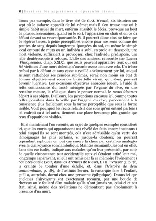 81 | E s s a i s u r l e s a p p a r i t i o n s e t o p u s c u l e s d i v e r s

lisons par exemple, dans le livre cité de G.-J. Wenzel, six histoires sur
sept où le cadavre apparaît de lui-même; mais il s’en trouve une où le
simple habit usuel du mort, enfermé aussitôt le décès, provoque au bout
de plusieurs semaines, quand on le sort, l’apparition en chair et en os du
défunt devant sa veuve épouvantée. Et il pourrait donc ainsi se faire que
de légères traces, à peine perceptibles encore pour nos sens, comme des
gouttes de sang depuis longtemps épongées du sol, ou même le simple
local entouré de murs où un individu a subi, en proie au désespoir, une
mort violente, suffiraient à provoquer, chez l’individu prédisposé, une
telle deutéroscopie à rebours. L’idée des anciens, rapportée par Lucien
(Philopseudès, chap. XXIX), que seuls peuvent apparaître ceux qui ont
été victimes d’une mort violente, s’accorde assez bien avec cela. Un trésor
enfoui par le défunt et sans cesse surveillé anxieusement par lui, auquel
se sont rattachées ses pensées suprêmes, serait non moins en état de
donner objectivement occasion à une telle vision, qui, alors, pourrait
devenir lucrative. Les occasions objectives énoncées jouent, à l’aide de
cette connaissance du passé ménagée par l’organe du rêve, en une
certaine mesure, le rôle que, dans le penser normal, le nexus idearum
départ à ses objets. D’ailleurs, les perceptions en cause ici, comme toutes
celles possibles dans la veille par l’organe du rêve, parviennent à la
conscience plus facilement sous la forme perceptible que sous la forme
visible. Voilà pourquoi les récits relatifs à des sons qu’on entend parfois à
tel endroit ou à tel autre, tiennent une place beaucoup plus grande que
ceux d’apparitions visibles.
Et si maintenant l’on raconte, au sujet de quelques exemples considérés
ici, que les morts qui apparaissent ont révélé des faits encore inconnus à
celui auquel ils se sont montrés, cela n’est admissible qu’en vertu des
témoignages les plus certains, et jusque-là douteux; on pourrait
cependant expliquer en tout cas encore la chose par certaines analogies
avec la clairvoyance somnambulique. Maintes somnambules ont en effet,
dans des cas isolés, indiqué aux malades qu’on leur présentait, par suite
de quelle circonstance tout accidentelle ceux-ci s’étaient attiré leur mal,
longtemps auparavant, et leur ont remis par là en mémoire l’événement à
peu près oublié (voir, dans les Archives de Kieser, t. III, livraison 3, p. 70,
la crainte de tomber d’une échelle, et, dans l’Histoire de deux
somnambules, p. 189, de Justinus Kerner, la remarque faite à l’enfant,
qu’il a, autrefois, dormi chez une personne épileptique). Disons ici que
quelques clairvoyants ont exactement reconnu, par une boucle de
cheveux ou le foulard d’un malade qu’ils n’ont jamais vu, celui-ci et son
état. Ainsi, même des révélations ne démontrent pas absolument la
présence d’un mort.

 