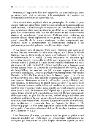 82 | E s s a i s u r l e s a p p a r i t i o n s e t o p u s c u l e s d i v e r s

De même, si l’apparition d’un mort est parfois vue et entendue par deux
personnes, cela peut se ramener à la contagiosité bien connue du
somnambulisme comme de la seconde vue.
Nous aurons donc expliqué, dans ce paragraphe, du moins la plus
grande partie des apparitions confirmées des morts, en les ramenant à un
fond commun, la deutéroscopie rétrospective, qui dans beaucoup de ces
cas, notamment dans ceux mentionnés au début de ce paragraphe, ne
peut être sérieusement niée. Elle est elle-même un fait excessivement
étrange et inexplicable. Nous devons d’ailleurs nous contenter, en
maintes choses, d’une explication de ce genre; c’est ainsi que tout le
grand ensemble de la science électrique consiste uniquement, par
exemple, dans la subordination de phénomènes multiples à un
phénomène primordial qui reste complètement inexpliqué.
8° La pensée vive et ardente d’une autre personne vers nous peut
exciter dans notre cerveau la vision de sa figure, non à l’état de simple
fantôme, mais de façon qu’elle se tienne là devant nous en chair et en os,
et indiscernable de la réalité. Ce sont notamment les mourants qui
exercent ce pouvoir, et qui, à l’heure de la mort, apparaissent à leurs amis
absents, même à plusieurs à la fois, en des endroits différents. Ce cas a
été si souvent conté et attesté de côtés si multiples, que je l’accepte sans
hésiter comme fondé. La Théorie de la connaissance des esprits, § 198,
de Iung-Stilling, en contient un joli exemple représenté par des
personnes distinguées. Deux cas particulièrement frappants sont ensuite
l’histoire de Mme Kahlow, dans le livre de Wenzel, page 11, et celle du
prédicateur de la cour, dans celui de Hennings, page 329. Le suivant est
tout nouveau. Récemment mourut ici, à Francfort, la nuit, à l’hôpital juif,
une servante. Le lendemain de grand matin sa sœur et sa nièce, dont
l’une demeure dans notre ville et l’autre à une lieue, se rendirent chez ses
maîtres pour s’informer d’elle, parce qu’elle leur était apparue à toutes
deux dans la nuit. Le directeur de l’hôpital, qui a garanti ce fait, a en
même temps affirmé qu’il se produit assez souvent. Qu’une somnambule
clairvoyante qui, au plus fort de sa crise, tombait chaque fois dans une
catalepsie analogue à la mort apparente, soit apparue en chair et en os à
son amie, c’est ce que relate l’Histoire d’Augustine Muller, de Carlsruhe,
déjà mentionnée, et reproduite dans les Archives de Kieser, t. III,
livraison 3, page 118. Une autre apparition voulue de la même personne
est signalée, d’une source absolument digne de foi, dans le même recueil
(t. VI, livraison lre, p. 34).
Il est beaucoup plus rare, par contre, que des gens en pleine santé
puissent produire cet effet; mais les témoignages authentiques ne
manquent pas non plus sur ce point. Le plus ancien est apporté par saint

 
