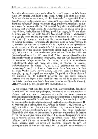 83 | E s s a i s u r l e s a p p a r i t i o n s e t o p u s c u l e s d i v e r s

Augustin, de seconde main, mais, d’après ce qu’il assure, de très bonne
main (De civitate Dei, livre XVIII, chap. XVIII), à la suite des mots :
Indicavit et alius se domi suae, etc. Ici, le rêve de l’un apparaît à l’autre,
dans l’état de veille, comme une vision qu’il tient pour la réalité : et le
Spiritual Telegraph du 23 septembre 1854, publié en Amérique, relate sans avoir l’air de connaître le récit de saint Augustin - un fait analogue à
celui-ci, dont Du Potet a donné la traduction dans son Traité complet du
magnétisme, Paris, Germer Baillière, 3e édition, page 561. Un cas récent
du même genre lui fait suite dans les Archives de Kieser (t. VI, livraison
lre, page 35). Iung-Stilling rapporte, dans sa Théorie de la connaissance
des esprits, § 101, une extraordinaire histoire de même famille, mais sans
en donner la source. Horst en relate plusieurs dans sa Deutéroscopie (t.
II, division 4). Un très curieux exemple d’aptitude à ces apparitions,
léguée du père au fils et exercée très fréquemment, sans le vouloir, par
tous deux, se trouve dans les Archives de Kieser (livre VII, livraison 3, p.
158). Il y en a un tout semblable, plus ancien, dans les Idées sur
l’apparition des esprits, 1776, page 29, de Zeibich, reproduit par Henning
dans son livre Sur les esprits et les voyants, page 176. Ces deux exemples,
certainement indépendants l’un de l’autre, servent à se confirmer
mutuellement, dans cet ordre de choses si étrange. Le Journal
anthropologique de Masse (IV, 2, p. 111) présente un cas pareil
communiqué par le professeur Grohmann. De même, dans le livre
d’Horace Welby, Signs before Death, Londres, 1825, on trouve (par
exemple, pp. 45, 88) quelques exemples d’apparitions d’êtres vivants à
des endroits où ils n’étaient présents que par leurs pensées.
Particulièrement dignes de foi semblent être les cas de ce genre relatés
par le très consciencieux Bende Bendsen, dans les Archives de Kieser (t.
VIII, livraison 3, p. 120), sous le titre « Les doubles ».
A ces visions ayant lieu dans l’état de veille correspondent, dans l’état
de sommeil, les rêves sympathiques, c’est-à-dire se communiquant in
distans, qui sont en conséquence éprouvés par deux personnes
absolument en même temps. On en connaît suffisamment d’exemples; un
bon choix est rassemblé dans le livre d’E. Fabius, De somniis, §21, et l’un
de ces exemples, écrit en hollandais, est particulièrement intéressant. H.M. Wesermann a publié, dans les Archives de Kieser (t. VI, livraison 2, p.
135), un article des plus curieux relatant cinq cas dans lesquels il
produisit intentionnellement, par sa volonté, des rêves exactement
déterminés chez d’autres personnes; la personne en jeu dans le dernier
de ces cas n’étant pas encore couchée, eut, en même temps qu’une autre
qui se trouvait justement avec elle, l’apparition voulue dans l’état de
veille, et tout à fait comme une réalité. Dans les visions éveillées de cette
classe, comme dans les rêves en question, l’organe du rêve est
conséquemment le médium de l’intuition. Le chaînon entre celles-ci et

 